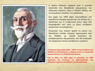 H πρώτη ελληνική ενέργεια ήταν η μυστική
αποστολή στη Μακεδονία αξιωματικών του
ελληνικού στρατού, όπως ο Παύλος Μελάς, για
να εκτιμήσουν επιτόπου την κατάσταση.
Στις αρχές του 1904 αφού περιηγήθηκαν στη
μακεδονική επαρχία σχημάτισαν την άποψη ότι η
κατάσταση και οι συσχετισμοί όπως είχαν ήδη
διαμορφωθεί εκεί μόνο με βίαιη αντίδραση
μπορούσαν να ανατραπούν.
Θεώρησαν πως έπρεπε άμεσα να μπουν στη
Μακεδονία ένοπλα σώματα, οργανωμένα από
την Ελλάδα, με ηγεσία έμπειρων και
αποφασισμένων αξιωματικών, που θα επιδίωκαν
την οργάνωση τοπικών αντάρτικων σωμάτων.
Ο Λάμπρος Κορομηλάς (1856 - 1923), Γενικός Πρόξενος της
Ελλάδος στη Θεσσαλονίκη, υπήρξε μια από τις σημαντικές
προσωπικότητες του Μακεδονικού Αγώνα.
Από το Μάιο του 1904 μέχρι το καλοκαίρι του 1906
οργάνωσε και συντόνισε τις δραστηριότητες των
ελληνικών σωμάτων στο βιλαέτι της Θεσσαλονίκης.
 