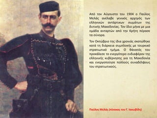 Από τον Αύγουστο του 1904 ο Παύλος
Μελάς ανέλαβε γενικός αρχηγός των
ελληνικών αντάρτικων σωμάτων της
δυτικής Μακεδονίας. Τον ίδιο μήνα με μια
ομάδα ανταρτών από την Κρήτη πέρασε
τα σύνορα.
Τον Οκτώβριο της ίδια χρονιάς σκοτώθηκε
κατά τη διάρκεια συμπλοκής με τουρκικό
στρατιωτικό τμήμα. O θάνατός του
προκάλεσε το ενεργότερο ενδιαφέρον της
ελληνικής κυβέρνησης για τη Μακεδονία
και ενεργοποίησε πολλούς συναδέλφους
του στρατιωτικούς.
Παύλος Μελάς (πίνακας του Γ. Ιακωβίδη)
 