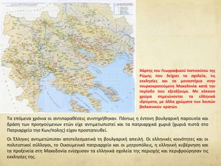 Tα επόμενα χρόνια οι αντιπαραθέσεις συντηρήθηκαν. Πάντως η έντονη βουλγαρική παρουσία και
δράση των προηγούμενων ετών είχε αντιμετωπιστεί και τα πατριαρχικά χωριά (χωριά πιστά στο
Πατριαρχείο τησ Κων/πολης) είχαν προστατευθεί.
Οι Έλληνες αντιμετώπισαν αποτελεσματικά τη βουλγαρική απειλή. Οι ελληνικές κοινότητες και οι
πολιτιστικοί σύλλογοι, το Οικουμενικό πατριαρχείο και οι μητροπόλεις, η ελληνική κυβέρνηση και
τα προξενεία στη Μακεδονία ενίσχυσαν τα ελληνικά σχολεία της περιοχής και περιφρούρησαν τις
εκκλησίες της.
Χάρτης του Γεωγραφικού Ινστιτούτου της
Ρώμης που δείχνει τα σχολεία, τις
εκκλησίες και τα μοναστήρια στην
τουρκοκρατούμενη Μακεδονία κατά την
περίοδο που εξετάζουμε. Με κόκκινο
χρώμα σημειώνονται τα ελληνικά
ιδρύματα, με άλλα χρώματα των λοιπών
βαλκανικών κρατών.
 