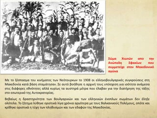 Με το ξέσπασμα του κινήματος των Νεότουρκων το 1908 οι ελληνοβουλγαρικές συγκρούσεις στη
Μακεδονία κατά βάση σταμάτησαν. Σε αυτό βοήθησε η αρχική τους υπόσχεση για ισότητα ανάμεσα
στις διάφορες εθνότητες αλλά κυρίως τα αυστηρά μέτρα που έλαβαν για την διατήρηση της τάξης
στο εσωτερικό της Αυτοκρατορίας.
Βεβαίως η δραστηριότητα των Βουλγαρικών και των ελληνικών ένοπλων σωμάτων δεν έληξε
ολότελα. Το ζήτημα λύθηκε οριστικά λίγα χρόνια αργότερα με τους Βαλκανικούς Πολέμους, οπότε και
κρίθηκε οριστικά η τύχη των πληθυσμών και των εδαφών της Μακεδονίας.
Σώμα Χιωτών απο την
Ανώπολη Σφακίων που
συμμετείχε στον Μακεδονικό
αγώνα
 
