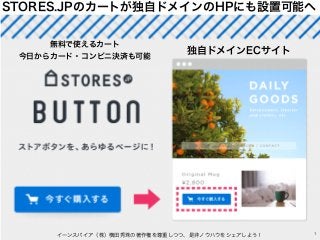 STORES.JPのカートが独自ドメインのHPにも設置可能へ
イーンスパイア（株）横田秀珠の著作権を尊重しつつ、是非ノウハウをシェアしよう！ 1
独自ドメインECサイト
無料で使えるカート
今日からカード・コンビニ決済も可能
 