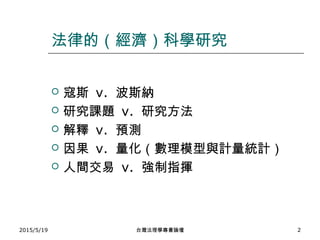 法律的（經濟）科學研究
 寇斯 v. 波斯納
 研究課題 v. 研究方法
 解釋 v. 預測
 因果 v. 量化（數理模型與計量統計）
 人間交易 v. 強制指揮
2015/5/19 台灣法理學專書論壇 2
 
