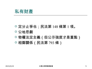 私有財產
 定分止爭也；民法第 148 條第 1 項。
 公地悲劇
 物權法定主義（但公示強度才是重點）
 相鄰關係（民法第 793 條）
2015/5/19 台灣法理學專書論壇 5
 