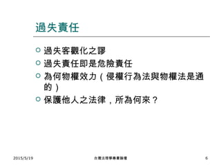 過失責任
 過失客觀化之謬
 過失責任即是危險責任
 為何物權效力（侵權行為法與物權法是通
的）
 保護他人之法律，所為何來？
2015/5/19 台灣法理學專書論壇 6
 