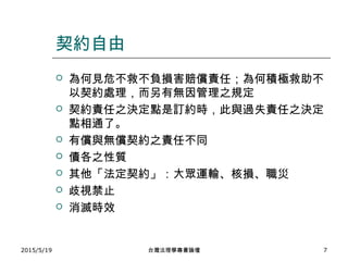 契約自由
 為何見危不救不負損害賠償責任；為何積極救助不
以契約處理，而另有無因管理之規定
 契約責任之決定點是訂約時，此與過失責任之決定
點相通了。
 有償與無償契約之責任不同
 債各之性質
 其他「法定契約」：大眾運輸、核損、職災
 歧視禁止
 消滅時效
2015/5/19 台灣法理學專書論壇 7
 