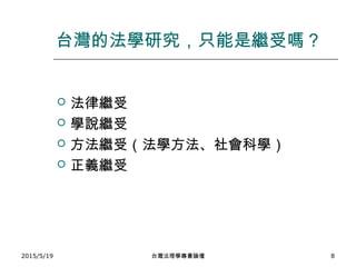 台灣的法學研究，只能是繼受嗎？
 法律繼受
 學說繼受
 方法繼受（法學方法、社會科學）
 正義繼受
2015/5/19 台灣法理學專書論壇 8
 