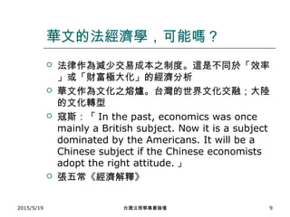 華文的法經濟學，可能嗎？
 法律作為減少交易成本之制度。這是不同於「效率
」或「財富極大化」的經濟分析
 華文作為文化之熔爐。台灣的世界文化交融；大陸
的文化轉型
 寇斯：「 In the past, economics was once
mainly a British subject. Now it is a subject
dominated by the Americans. It will be a
Chinese subject if the Chinese economists
adopt the right attitude. 」
 張五常《經濟解釋》
2015/5/19 台灣法理學專書論壇 9
 