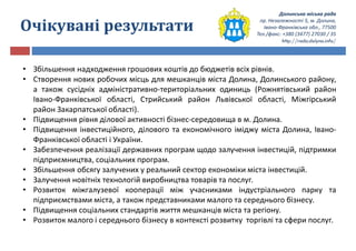 Долинська міська рада
пр. Незалежності 5, м. Долина,
Івано-Франківська обл., 77500
Тел./факс: +380 (3477) 27030 / 35
http://rada.dolyna.info/
Очікувані результати
• Збільшення надходження грошових коштів до бюджетів всіх рівнів.
• Створення нових робочих місць для мешканців міста Долина, Долинського району,
а також сусідніх адміністративно-територіальних одиниць (Рожнятівський район
Івано-Франківської області, Стрийський район Львівської області, Міжгірський
район Закарпатської області).
• Підвищення рівня ділової активності бізнес-середовища в м. Долина.
• Підвищення інвестиційного, ділового та економічного іміджу міста Долина, Івано-
Франківської області і України.
• Забезпечення реалізації державних програм щодо залучення інвестицій, підтримки
підприємництва, соціальних програм.
• Збільшення обсягу залучених у реальний сектор економіки міста інвестицій.
• Залучення новітніх технологій виробництва товарів та послуг.
• Розвиток міжгалузевої кооперації між учасниками індустріального парку та
підприємствами міста, а також представниками малого та середнього бізнесу.
• Підвищення соціальних стандартів життя мешканців міста та регіону.
• Розвиток малого і середнього бізнесу в контексті розвитку торгівлі та сфери послуг.
 