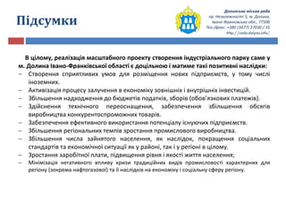 Долинська міська рада
пр. Незалежності 5, м. Долина,
Івано-Франківська обл., 77500
Тел./факс: +380 (3477) 27030 / 35
http://rada.dolyna.info/
Підсумки
В цілому, реалізація масштабного проекту створення індустріального парку саме у
м. Долина Івано-Франківської області є доцільною і матиме такі позитивні наслідки:
 Створення сприятливих умов для розміщення нових підприємств, у тому числі
іноземних.
 Активізація процесу залучення в економіку зовнішніх і внутрішніх інвестицій.
 Збільшення надходження до бюджетів податків, зборів (обов’язкових платежів).
 Здійснення технічного переоснащення, забезпечення збільшення обсягів
виробництва конкурентоспроможних товарів.
 Забезпечення ефективного використання потенціалу існуючих підприємств.
 Збільшення регіональних темпів зростання промислового виробництва.
 Збільшення числа зайнятого населення, як наслідок, покращення соціальних
стандартів та економічної ситуації як у районі, так і у регіоні в цілому.
 Зростання заробітної плати, підвищення рівня і якості життя населення;
 Мінімізація негативного впливу кризи традиційних видів промисловості характерних для
регіону (зокрема нафтогазової) та її наслідків на економіку і соціальну сферу регіону.
 