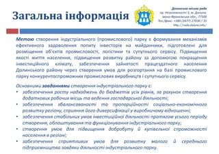 Долинська міська рада
пр. Незалежності 5, м. Долина,
Івано-Франківська обл., 77500
Тел./факс: +380 (3477) 27030 / 35
http://rada.dolyna.info/
Загальна інформація
Метою створення індустріального (промислового) парку є формування механізмів
ефективного задоволення попиту інвесторів на майданчики, підготовлені для
розміщення об'єктів промисловості, логістики та супутнього сервісу. Підвищення
якості життя населення, підвищення розвитку району за допомогою покращення
інвестиційного клімату, забезпечення зайнятості працездатного населення
Долинського району через створення умов для розгортання на базі промислового
парку конкурентоспроможних промислових виробництв і супутнього сервісу.
Основними завданнями створення індустріального парку є:
• забезпечення росту надходжень до бюджетів усіх рівнів, за рахунок створення
додаткових робочих місць та ведення господарської діяльності;
• забезпечення збалансованості та пропорційності соціально-економічного
розвитку регіону, сприяння його диверсифікації у виробничому відношенні;
• забезпечення стабільних умов інвестиційної діяльності протягом усього періоду
створення, облаштування та функціонування індустріального парку;
• створення умов для підвищення добробуту й купівельної спроможності
населення в регіоні;
• забезпечення сприятливих умов для розвитку малого й середнього
підприємництва завдяки діяльності індустріального парку.
 