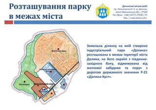 Долинська міська рада
пр. Незалежності 5, м. Долина,
Івано-Франківська обл., 77500
Тел./факс: +380 (3477) 27030 / 35
http://rada.dolyna.info/
Розташування парку
в межах міста
Земельна ділянку на якій створено
індустріальний парк «Долина»
розташована в межах території міста
Долина, на його окраїні з південно-
західного боку, відмежована від
житлової забудови та поруч з
дорогою державного значення Р-21
«Долина-Хуст».
 