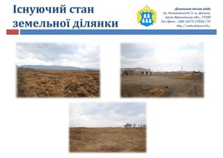 Долинська міська рада
пр. Незалежності 5, м. Долина,
Івано-Франківська обл., 77500
Тел./факс: +380 (3477) 27030 / 35
http://rada.dolyna.info/
Існуючий стан
земельної ділянки
 