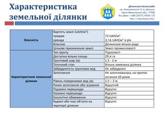Долинська міська рада
пр. Незалежності 5, м. Долина,
Івано-Франківська обл., 77500
Тел./факс: +380 (3477) 27030 / 35
http://rada.dolyna.info/
Характеристика
земельної ділянки
Власність
Вартість землі (UAH/м2):
продаж
оренда
72 UAH/м2
2,16 UAH/м2 в рік
Власник Долинська міська рада
Цільове призначення землі Землі промисловості
Характеристики земельної
ділянки
Тип ґрунту Підзолисті
Доступна вільна площа 29,4 га
Ґрунтовий шар (м) 1,5 - 2 м
Поточний стан Вільна земельна ділянка
Забрудненість ґрунтових вод Не забруднені
Затоплення Не затоплювалась на протязі
останніх 50 років
Рівень поверхневих вод (м) 1,5 – 2 м
Ризик затоплення або зсування Відсутній
Підземні перешкоди Відсутні
Наземні перешкоди Відсутні
Екологічні обмеження Відсутні
Будівлі або інші об’єкти на
території ділянки
Відсутні
 
