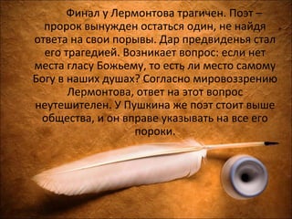 Финал у Лермонтова трагичен. Поэт –
пророк вынужден остаться один, не найдя
ответа на свои порывы. Дар предвиденья стал
его трагедией. Возникает вопрос: если нет
места гласу Божьему, то есть ли место самому
Богу в наших душах? Согласно мировоззрению
Лермонтова, ответ на этот вопрос
неутешителен. У Пушкина же поэт стоит выше
общества, и он вправе указывать на все его
пороки.
 