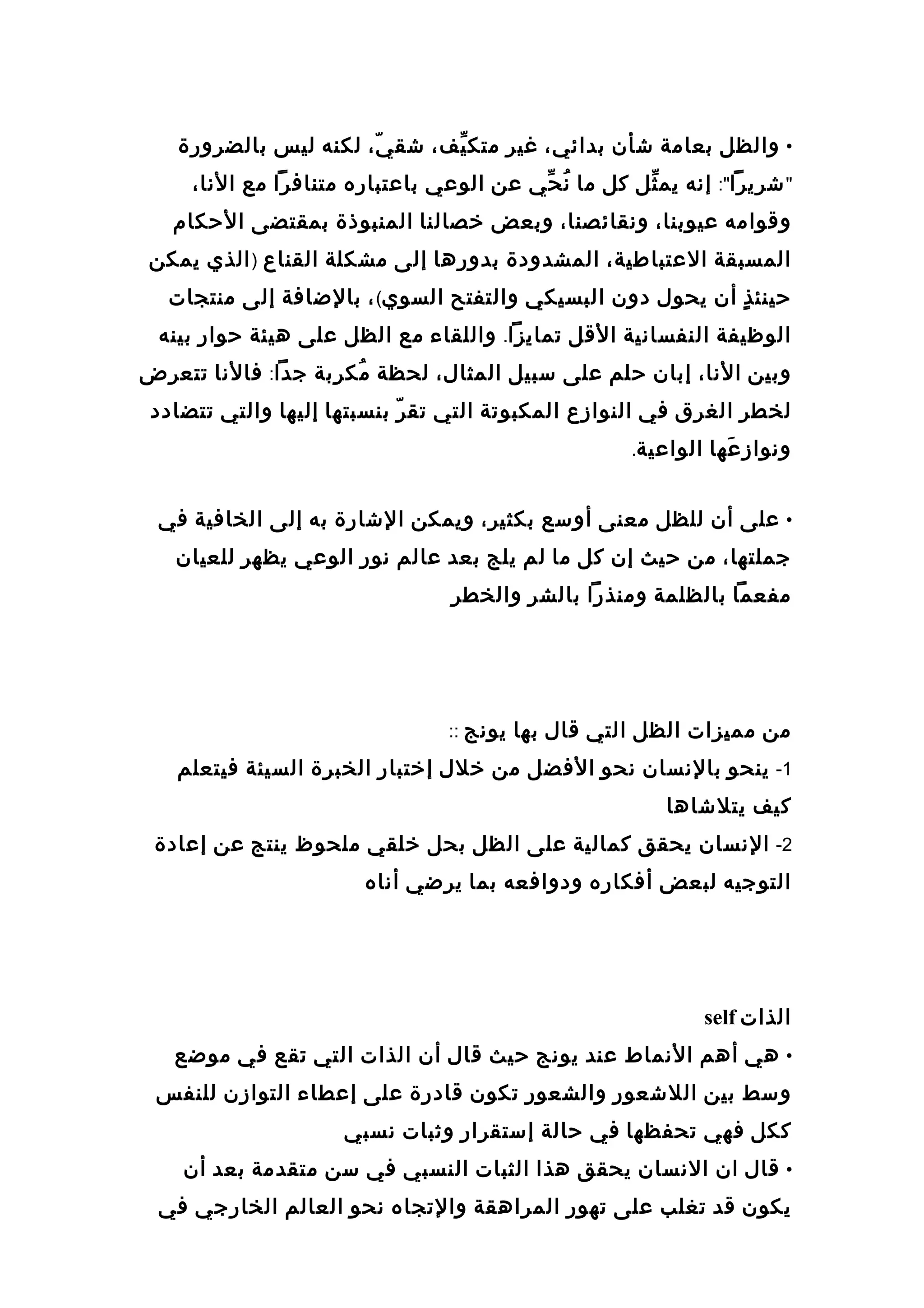 •‫والظل‬‫بعامة‬‫عشأن‬،‫بدائي‬‫غير‬،‫يف‬ّ‫ ف‬ ‫متك‬،‫ي‬ّ  ‫عشق‬‫لكنه‬‫ليس‬‫بالضرورة‬
"‫عشريرا‬:"‫إانه‬‫ثل‬ّ‫ ف‬ ‫يم‬‫كل‬‫ما‬‫حي‬ّ‫ ف‬ ‫ان‬ُ‫عن‬‫الوعي‬‫باعتباره‬‫متنافرا‬‫مع‬،‫الانا‬
‫وقوامه‬،‫عيوبنا‬،‫وانقائصنا‬‫وبعض‬‫رخصالنا‬‫المنبوذة‬‫بمقتضى‬‫الحكا م‬
‫المسبقة‬،‫العتباطية‬‫المشدودة‬‫بدورها‬‫إلى‬‫مشكلة‬‫القناع‬)‫الذي‬‫يمكن‬
‫ذ‬ٍ  ‫حينئ‬‫أن‬‫يحول‬‫دون‬‫البسيكي‬‫والتفتح‬‫السوي‬(،‫بالضافة‬‫إلى‬‫منتجات‬
‫الوظيفة‬‫النفساانية‬‫القل‬‫تمايزا‬.‫واللقاء‬‫مع‬‫الظل‬‫على‬‫هيئة‬‫حوار‬‫بينه‬
‫وبين‬،‫الانا‬‫إبان‬‫حلم‬‫على‬‫سبيل‬،‫المثال‬‫لحظة‬‫ربة‬ِ ‫مك‬ُ‫جدا‬:‫فالانا‬‫تتعرض‬
‫لخطر‬‫الغرق‬‫في‬‫النوازع‬‫المكبوتة‬‫التي‬‫ر‬ّ  ‫تق‬‫بنسبتها‬‫إليها‬‫والتي‬‫تتضادد‬
‫عها‬َ‫ه‬ ‫وانواز‬‫الواعية‬.
•‫على‬‫أن‬‫للظل‬‫معنى‬‫أوسع‬،‫بكثير‬‫ويمكن‬‫العشارة‬‫به‬‫إلى‬‫الخافية‬‫في‬
،‫جملتها‬‫من‬‫حيث‬‫إن‬‫كل‬‫ما‬‫لم‬‫يلج‬‫بعد‬‫عالم‬‫انور‬‫الوعي‬‫يظهر‬‫للعيان‬
‫مفعما‬‫بالظلمة‬‫ومنذرا‬‫بالشر‬‫والخطر‬
‫من‬‫مميزات‬‫الظل‬‫التي‬‫قال‬‫بها‬‫يوانج‬::
1-‫ينحو‬‫بالانسان‬‫انحو‬‫الفضل‬‫من‬‫رخلل‬‫إرختبار‬‫الخبرة‬‫السيئة‬‫فيتعلم‬
‫كيف‬‫يتلعشاها‬
2-‫الانسان‬‫يحقق‬‫كمالية‬‫على‬‫الظل‬‫بحل‬‫رخلقي‬‫ملحوظ‬‫ينتج‬‫عن‬‫إعادة‬
‫التوجيه‬‫لبعض‬‫أفكاره‬‫ودوافعه‬‫بما‬‫يرضي‬‫أاناه‬
‫الذات‬self
•‫هي‬‫أهم‬‫الانماط‬‫عند‬‫يوانج‬‫حيث‬‫قال‬‫أن‬‫الذات‬‫التي‬‫تقع‬‫في‬‫موضع‬
‫وسط‬‫بين‬‫اللعشعور‬‫والشعور‬‫تكون‬‫قادرة‬‫على‬‫إعطاء‬‫التوازن‬‫للنفس‬
‫ككل‬‫فهي‬‫تحفظها‬‫في‬‫حالة‬‫إستقرار‬‫وثبات‬‫انسبي‬
•‫قال‬‫ان‬‫الانسان‬‫يحقق‬‫هذا‬‫الثبات‬‫النسبي‬‫في‬‫سن‬‫متقدمة‬‫بعد‬‫أن‬
‫يكون‬‫قد‬‫تغلب‬‫على‬‫تهور‬‫المراهقة‬‫والتجاه‬‫انحو‬‫العالم‬‫الخارجي‬‫في‬
 