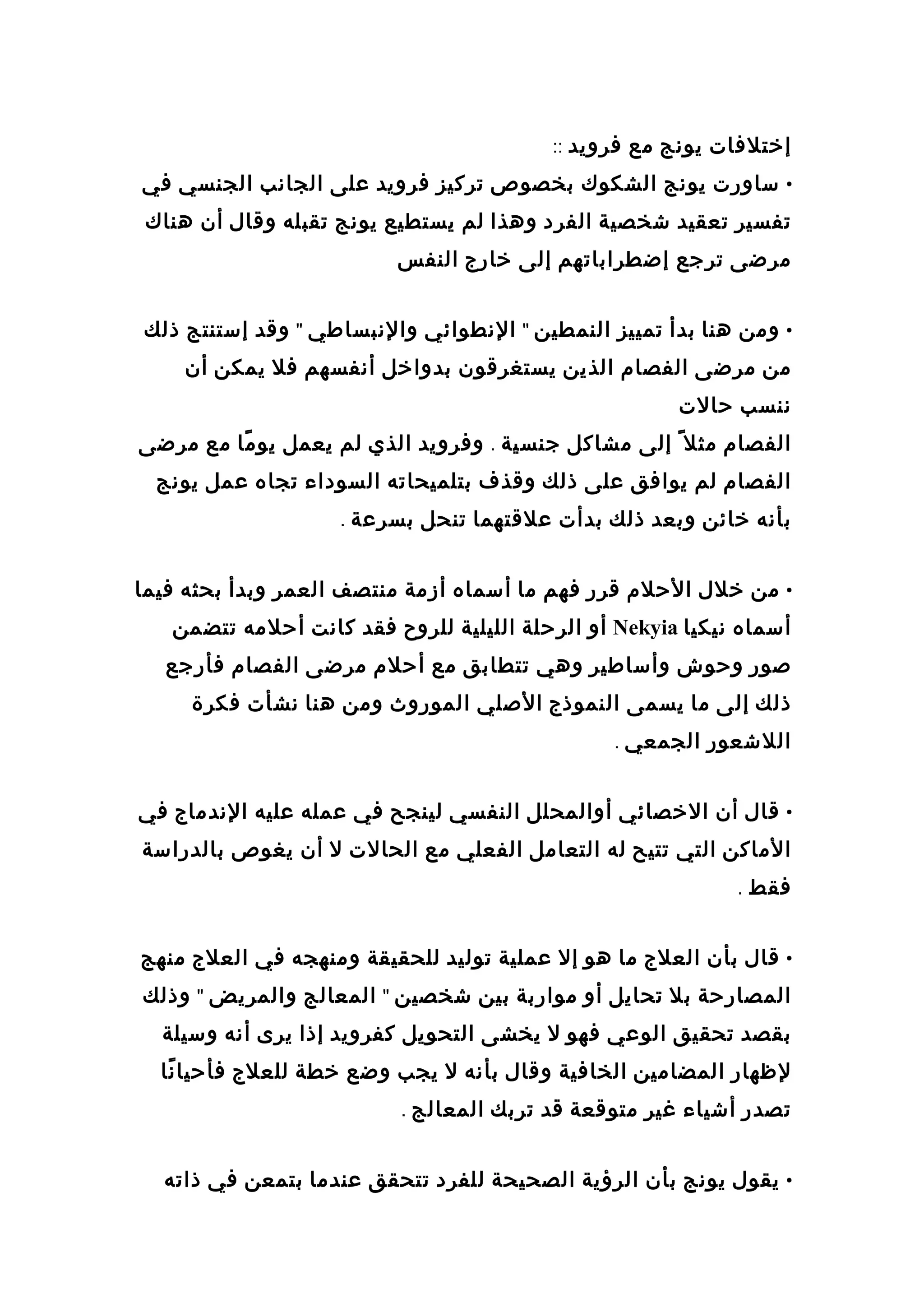 ‫إختلفات‬‫يونج‬‫مع‬‫فرويد‬::
•‫ساورت‬‫يونج‬‫الشكوك‬‫بخصوص‬‫تركيز‬‫فرويد‬‫على‬‫الجانب‬‫الجنسي‬‫في‬
‫تفسير‬‫تعقيد‬‫شخصية‬‫الفرد‬‫وهذا‬‫لم‬‫يستطيع‬‫يونج‬‫تقبله‬‫وقال‬‫أن‬‫هناك‬
‫مرضى‬‫ترجع‬‫إضطراباتهم‬‫إلى‬‫خارج‬‫النفس‬
•‫ومن‬‫هنا‬‫بدأ‬‫تمييز‬‫النمطين‬"‫النطوائي‬‫والنبساطي‬"‫وقد‬‫إستنتج‬‫ذلك‬
‫من‬‫مرضى‬‫الفصام‬‫الذين‬‫يستغرقون‬‫بدواخل‬‫أنفسهم‬‫فل‬‫يمكن‬‫أن‬
‫ننسب‬‫حالت‬
‫الفصام‬‫مثل‬ً‫ا‬‫إلى‬‫مشاكل‬‫جنسية‬.‫وفرويد‬‫الذي‬‫لم‬‫يعمل‬‫ما‬ً‫ا‬ ‫يو‬‫مع‬‫مرضى‬
‫الفصام‬‫لم‬‫يوافق‬‫على‬‫ذلك‬‫وقذف‬‫بتلميحاته‬‫السوداء‬‫تجاه‬‫عمل‬‫يونج‬
‫بأنه‬‫خائن‬‫وبعد‬‫ذلك‬‫بدأت‬‫علقتهما‬‫تنحل‬‫بسرعة‬.
•‫من‬‫خلل‬‫الحلم‬‫قرر‬‫فهم‬‫ما‬‫أسماه‬‫أزمة‬‫منتصف‬‫العمر‬‫وبدأ‬‫بحثه‬‫فيما‬
‫أسماه‬‫نيكيا‬Nekyia‫أو‬‫الرحلة‬‫الليلية‬‫للروح‬‫فقد‬‫كانت‬‫أحلمه‬‫تتضمن‬
‫صور‬‫وحوش‬‫وأساطير‬‫وهي‬‫تتطابق‬‫مع‬‫أحلم‬‫مرضى‬‫الفصام‬‫فأرجع‬
‫ذلك‬‫إلى‬‫ما‬‫يسمى‬‫النموذج‬‫الصلي‬‫الموروث‬‫ومن‬‫هنا‬‫نشأت‬‫فكرة‬
‫اللشعور‬‫الجمعي‬.
•‫قال‬‫أن‬‫الخصائي‬‫أوالمحلل‬‫النفسي‬‫لينجح‬‫في‬‫عمله‬‫عليه‬‫الندماج‬‫في‬
‫الماكن‬‫التي‬‫تتيح‬‫له‬‫التعامل‬‫الفعلي‬‫مع‬‫الحالت‬‫ل‬‫أن‬‫يغوص‬‫بالدراسة‬
‫فقط‬.
•‫قال‬‫بأن‬‫العلج‬‫ما‬‫هو‬‫إل‬‫عملية‬‫توليد‬‫للحقيقة‬‫ومنهجه‬‫في‬‫العلج‬‫منهج‬
‫المصارحة‬‫بل‬‫تحايل‬‫أو‬‫مواربة‬‫بين‬‫شخصين‬"‫المعالج‬‫والمريض‬"‫وذلك‬
‫بقصد‬‫تحقيق‬‫الوعي‬‫فهو‬‫ل‬‫يخشى‬‫التحويل‬‫كفرويد‬‫إذا‬‫يرى‬‫أنه‬‫وسيلة‬
‫لظهار‬‫المضامين‬‫الخافية‬‫وقال‬‫بأنه‬‫ل‬‫يجب‬‫وضع‬‫خطة‬‫للعلج‬‫نا‬ً‫ا‬ ‫فأحيا‬
‫تصدر‬‫أشياء‬‫غير‬‫متوقعة‬‫قد‬‫تربك‬‫المعالج‬.
•‫يقول‬‫يونج‬‫بأن‬‫الرؤية‬‫الصحيحة‬‫للفرد‬‫تتحقق‬‫عندما‬‫بتمعن‬‫في‬‫ذاته‬
 