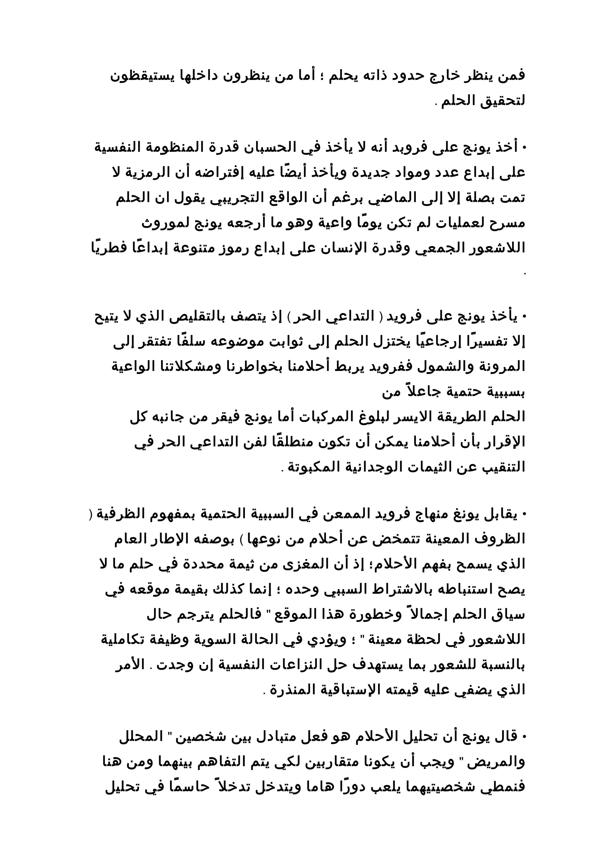 ‫فمن‬‫ينظر‬‫خارج‬‫حدود‬‫ذاته‬‫يحلم‬‫؛‬‫أما‬‫من‬‫ينظرون‬‫داخلها‬‫يستيقظون‬
‫لتحقيق‬‫الحلم‬.
•‫أخذ‬‫يونج‬‫على‬‫فروبد‬‫أنه‬‫ل‬‫يأخذ‬‫في‬‫الحسبان‬‫قدرة‬‫المنظومة‬‫النفسية‬
‫على‬‫إبداع‬‫عدد‬‫ومواد‬‫جديدة‬‫ويأخذ‬‫ضا‬ً‫ا‬ ‫أي‬‫عليه‬‫إفتراضه‬‫أن‬‫الرمزية‬‫ل‬
‫تمت‬‫بصلة‬‫إل‬‫إلى‬‫الماضي‬‫برغم‬‫أن‬‫الواقع‬‫التجريبي‬‫يقول‬‫ان‬‫الحلم‬
‫مسرح‬‫لعمليات‬‫لم‬‫تكن‬‫ما‬ً‫ا‬ ‫يو‬‫واعية‬‫وهو‬‫ما‬‫أرجعه‬‫يونج‬‫لموروث‬
‫اللشعور‬‫الجمعي‬‫وقدرة‬‫النسان‬‫على‬‫إبداع‬‫رموز‬‫متنوعة‬‫عا‬ً‫ا‬ ‫إبدا‬‫يا‬ً‫ا‬ ‫فطر‬
.
•‫يأخذ‬‫يونج‬‫على‬‫فرويد‬)‫التداعي‬‫الحر‬(‫إذ‬‫يتصف‬‫بالتقليص‬‫الذي‬‫ل‬‫يتيح‬
‫إل‬‫را‬ً‫ا‬ ‫تفسي‬‫يا‬ً‫ا‬ ‫إرجاع‬‫يختزل‬‫الحلم‬‫إلى‬‫ثوابت‬‫موضوعه‬‫فا‬ً‫ا‬ ‫سل‬‫تفتقر‬‫إلى‬
‫المرونة‬‫والشمول‬‫ففرويد‬‫يربط‬‫أحلمنا‬‫بخواطرنا‬‫ومشكلتنا‬‫الواعية‬
‫بسببية‬‫حتمية‬‫ل‬ً‫ا‬ ‫جاع‬‫من‬
‫الحلم‬‫الطريقة‬‫اليسر‬‫لبلوغ‬‫المركبات‬‫أما‬‫يونج‬‫فيقر‬‫من‬‫جانبه‬‫كل‬
‫القرار‬‫بأن‬‫أحلمنا‬‫يمكن‬‫أن‬‫تكون‬‫قا‬ً‫ا‬ ‫منطل‬‫لفن‬‫التداعي‬‫الحر‬‫في‬
‫التنقيب‬‫عن‬‫الثيمات‬‫الوجدانية‬‫المكبوتة‬.
•‫يقابل‬‫يونغ‬‫منهاج‬‫فرويد‬‫الممعن‬‫في‬‫السببية‬‫الحتمية‬‫بمفهوم‬‫الظرفية‬)
‫الظروف‬‫المعينة‬‫تتمخض‬‫عن‬‫أحلم‬‫من‬‫نوعها‬(‫بوصفه‬‫الطار‬‫العام‬
‫الذي‬‫يسمح‬‫بفهم‬‫الحلم؛‬‫إذ‬‫أن‬‫المغزى‬‫من‬‫ثيمة‬‫محددة‬‫في‬‫حلم‬‫ما‬‫ل‬
‫يصح‬‫استنباطه‬‫بالشتراط‬‫السببي‬‫وحده‬‫؛‬‫إنما‬‫كذلك‬‫بقيمة‬‫موقعه‬‫في‬
‫سياق‬‫الحلم‬‫إجمال‬ً‫ا‬‫وخطورة‬‫هذا‬‫الموقع‬"‫فالحلم‬‫يترجم‬‫حال‬
‫اللشعور‬‫في‬‫لحظة‬‫معينة‬"‫؛‬‫ويؤدي‬‫في‬‫الحالة‬‫السوية‬‫وظيفة‬‫تكاملية‬
‫بالنسبة‬‫للشعور‬‫بما‬‫يستهدف‬‫حل‬‫النزاعات‬‫النفسية‬‫إن‬‫وجدت‬.‫المر‬
‫الذي‬‫يضفي‬‫عليه‬‫قيمته‬‫الستباقية‬‫المنذرة‬.
•‫قال‬‫يونج‬‫أن‬‫تحليل‬‫الحلم‬‫هو‬‫فعل‬‫متبادل‬‫بين‬‫شخصين‬"‫المحلل‬
‫والمريض‬"‫ويجب‬‫أن‬‫يكونا‬‫متقاربين‬‫لكي‬‫يتم‬‫التفاهم‬‫بينهما‬‫ومن‬‫هنا‬
‫فنمطي‬‫شخصيتيهما‬‫يلعب‬‫را‬ً‫ا‬ ‫دو‬‫هاما‬‫ويتدخل‬‫تدخل‬ً‫ا‬‫ما‬ً‫ا‬ ‫حاس‬‫في‬‫تحليل‬
 