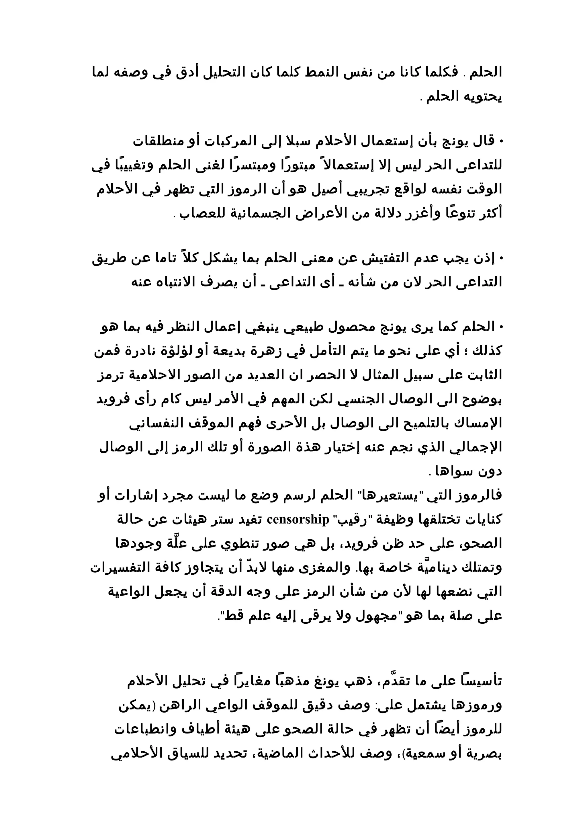 ‫الحلم‬.‫فكلما‬‫كانا‬‫من‬‫نفس‬‫النمط‬‫كلما‬‫كان‬‫التحليل‬‫أدق‬‫في‬‫وصفه‬‫لما‬
‫يحتويه‬‫الحلم‬.
•‫قال‬‫يونج‬‫بأن‬‫إستعمال‬‫الحلم‬‫سبل‬‫إلى‬‫المركبات‬‫أو‬‫منطلقات‬
‫للتداعى‬‫الحر‬‫ليس‬‫إل‬‫إستعمال‬ً‫ا‬‫را‬ً‫ا‬ ‫مبتو‬‫را‬ً‫ا‬ ‫ومبتس‬‫لغنى‬‫الحلم‬‫با‬ً‫ا‬ ‫وتغيي‬‫في‬
‫الوقت‬‫نفسه‬‫لواقع‬‫تجريبي‬‫أصيل‬‫هو‬‫أن‬‫الرموز‬‫التي‬‫تظهر‬‫في‬‫الحلم‬
‫أكثر‬‫عا‬ً‫ا‬ ‫تنو‬‫وأغزر‬‫دللة‬‫من‬‫العراض‬‫الجسمانية‬‫للعصاب‬.
•‫إذن‬‫يجب‬‫عدم‬‫التفتيش‬‫عن‬‫معنى‬‫الحلم‬‫بما‬‫يشكل‬‫ل‬ً‫ا‬ ‫ك‬‫تاما‬‫عن‬‫طريق‬
‫التداعى‬‫الحر‬‫لن‬‫من‬‫شأنه‬‫ـ‬‫أى‬‫التداعى‬‫ـ‬‫أن‬‫يصرف‬‫النتباه‬‫عنه‬
•‫الحلم‬‫كما‬‫يرى‬‫يونج‬‫محصول‬‫طبيعي‬‫ينبغي‬‫إعمال‬‫النظر‬‫فيه‬‫بما‬‫هو‬
‫كذلك‬‫؛‬‫أي‬‫على‬‫نحو‬‫ما‬‫يتم‬‫التأمل‬‫في‬‫زهرة‬‫بديعة‬‫أو‬‫لؤلؤة‬‫نادرة‬‫فمن‬
‫الثابت‬‫على‬‫سبيل‬‫المثال‬‫ل‬‫الحصر‬‫ان‬‫العديد‬‫من‬‫الصور‬‫الحلمية‬‫ترمز‬
‫بوضوح‬‫الى‬‫الوصال‬‫الجنسي‬‫لكن‬‫المهم‬‫في‬‫المر‬‫ليس‬‫كام‬‫رأى‬‫فرويد‬
‫المساك‬‫بالتلميح‬‫الى‬‫الوصال‬‫بل‬‫الحرى‬‫فهم‬‫الموقف‬‫النفساني‬
‫الجمالي‬‫الذي‬‫نجم‬‫عنه‬‫إختيار‬‫هذة‬‫الصورة‬‫أو‬‫تلك‬‫الرمز‬‫إلى‬‫الوصال‬
‫دون‬‫سواها‬.
‫فالرموز‬‫التي‬"‫يستعيرها‬"‫الحلم‬‫لرسم‬‫وضع‬‫ما‬‫ليست‬‫مجرد‬‫إشارات‬‫أو‬
‫كنايات‬‫تختلقها‬‫وظيفة‬"‫رقيب‬"censorship‫تفيد‬‫ستر‬‫هيئات‬‫عن‬‫حالة‬
،‫الصحو‬‫على‬‫حد‬‫ظن‬،‫فرويد‬‫بل‬‫هي‬‫صور‬‫تنطوي‬‫على‬‫لة‬ّ‫ ة‬ ‫ع‬‫وجودها‬
‫وتمتلك‬‫ية‬ّ‫ ة‬ ‫دينام‬‫خاصة‬‫بها‬.‫والمغزى‬‫منها‬‫د‬ّ  ‫لب‬‫أن‬‫يتجاوز‬‫كافة‬‫التفسيرات‬
‫التي‬‫نضعها‬‫لها‬‫لن‬‫من‬‫شأن‬‫الرمز‬‫على‬‫وجه‬‫الدقة‬‫أن‬‫يجعل‬‫الواعية‬
‫على‬‫صلة‬‫بما‬‫هو‬"‫مجهول‬‫ول‬‫يرقى‬‫إليه‬‫علم‬‫قط‬."
‫تأسيسا‬‫على‬‫ما‬،‫دم‬ّ‫ ة‬ ‫تق‬‫ذهب‬‫يونغ‬‫مذهبا‬‫مغايرا‬‫في‬‫تحليل‬‫الحلم‬
‫ورموزها‬‫يشتمل‬‫على‬:‫وصف‬‫دقيق‬‫للموقف‬‫الواعي‬‫الراهن‬)‫يمكن‬
‫للرموز‬‫أيضا‬‫أن‬‫تظهر‬‫في‬‫حالة‬‫الصحو‬‫على‬‫هيئة‬‫أطياف‬‫وانطباعات‬
‫بصرية‬‫أو‬‫سمعية‬(،‫وصف‬‫للحداث‬،‫الماضية‬‫تحديد‬‫للسياق‬‫الحلمي‬
 