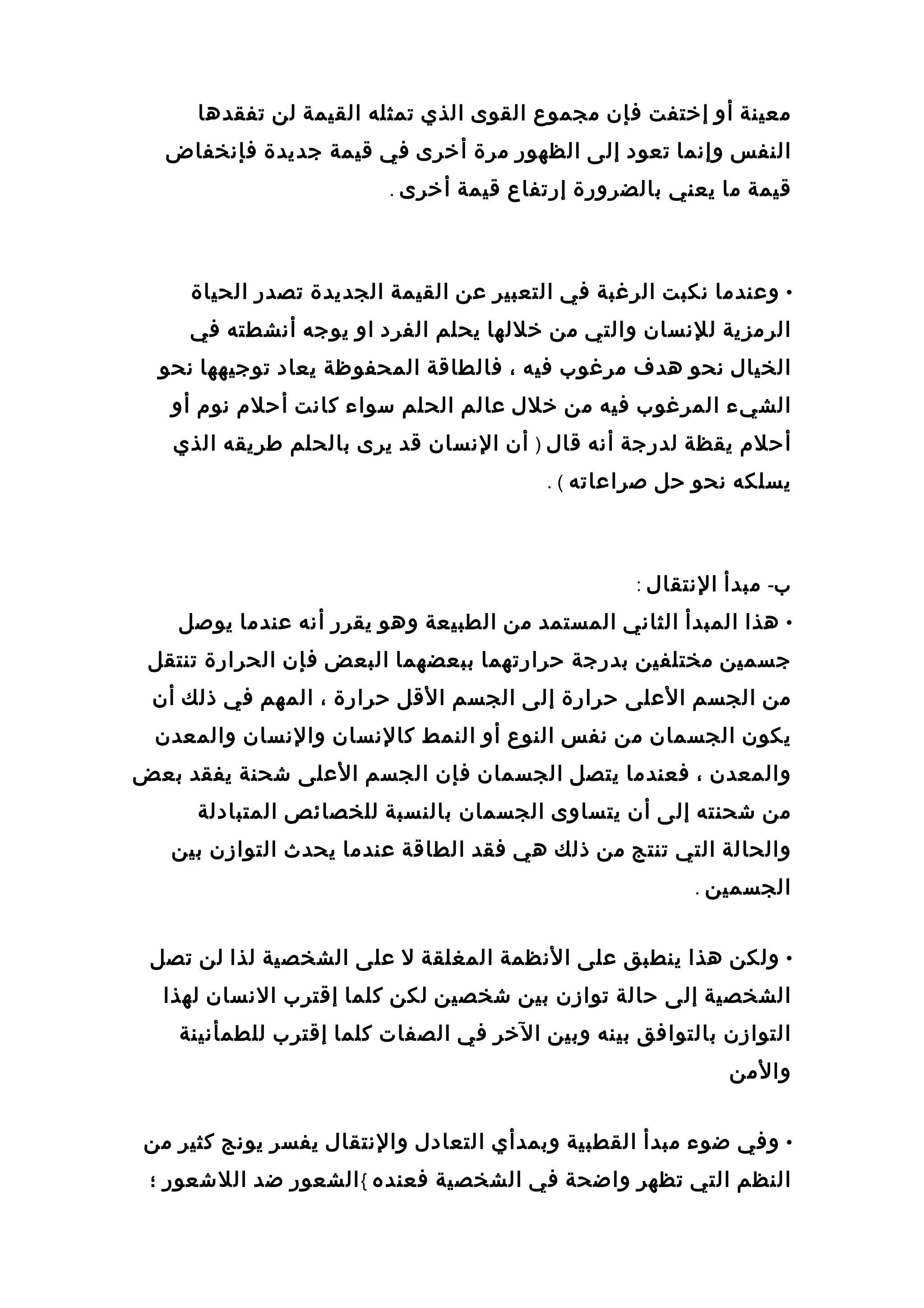 ‫معينة‬‫أو‬‫إختفت‬‫فإن‬‫مجموع‬‫القوى‬‫الذي‬‫تمثله‬‫القيمة‬‫لن‬‫تفقدها‬
‫النفس‬‫وإنما‬‫تعود‬‫إلى‬‫الظهور‬‫مرة‬‫أخرى‬‫في‬‫قيمة‬‫جديدة‬‫فإنخفاض‬
‫قيمة‬‫ما‬‫يعني‬‫بالضرورة‬‫إرتفاع‬‫قيمة‬‫أخرى‬.
•‫وعندما‬‫نكبت‬‫الرغبة‬‫في‬‫التعبير‬‫عن‬‫القيمة‬‫الجديدة‬‫تصدر‬‫الحياة‬
‫الرمزية‬‫للنسان‬‫والتي‬‫من‬‫خللها‬‫يحلم‬‫الفرد‬‫او‬‫يوجه‬‫أنشطته‬‫في‬
‫الخيال‬‫نحو‬‫هدف‬‫مرغوب‬‫فيه‬،‫فالطاقة‬‫المحفوظة‬‫يعاد‬‫توجيهها‬‫نحو‬
‫الشي ء‬‫المرغوب‬‫فيه‬‫من‬‫خلل‬‫عالم‬‫الحلم‬‫سوا ء‬‫كانت‬‫أحلم‬‫نوم‬‫أو‬
‫أحلم‬‫يقظة‬‫لدرجة‬‫أنه‬‫قال‬)‫أن‬‫النسان‬‫قد‬‫يرى‬‫بالحلم‬‫طريقه‬‫الذي‬
‫يسلكه‬‫نحو‬‫حل‬‫صراعاته‬. (
‫ب‬-‫مبدأ‬‫النتقال‬:
•‫هذا‬‫المبدأ‬‫الثاني‬‫المستمد‬‫من‬‫الطبيعة‬‫وهو‬‫يقرر‬‫أنه‬‫عندما‬‫يوصل‬
‫جسمين‬‫مختلفين‬‫بدرجة‬‫حرارتهما‬‫ببعضهما‬‫البعض‬‫فإن‬‫الحرارة‬‫تنتقل‬
‫من‬‫الجسم‬‫العلى‬‫حرارة‬‫إلى‬‫الجسم‬‫القل‬‫حرارة‬،‫المهم‬‫في‬‫ذلك‬‫أن‬
‫يكون‬‫الجسمان‬‫من‬‫نفس‬‫النوع‬‫أو‬‫النمط‬‫كالنسان‬‫والنسان‬‫والمعدن‬
‫والمعدن‬،‫فعندما‬‫يتصل‬‫الجسمان‬‫فإن‬‫الجسم‬‫العلى‬‫عشحنة‬‫يفقد‬‫بعض‬
‫من‬‫عشحنته‬‫إلى‬‫أن‬‫يتساوى‬‫الجسمان‬‫بالنسبة‬‫للخصائص‬‫المتبادلة‬
‫والحالة‬‫التي‬‫تنتج‬‫من‬‫ذلك‬‫هي‬‫فقد‬‫الطاقة‬‫عندما‬‫يحدث‬‫التوازن‬‫بين‬
‫الجسمين‬.
•‫ولكن‬‫هذا‬‫ينطبق‬‫على‬‫النظمة‬‫المغلقة‬‫ل‬‫على‬‫الشخصية‬‫لذا‬‫لن‬‫تصل‬
‫الشخصية‬‫إلى‬‫حالة‬‫توازن‬‫بين‬‫عشخصين‬‫لكن‬‫كلما‬‫إقترب‬‫النسان‬‫لهذا‬
‫التوازن‬‫بالتوافق‬‫بينه‬‫وبين‬‫الخر‬‫في‬‫الصفات‬‫كلما‬‫إقترب‬‫للطمأنينة‬
‫والمن‬
•‫وفي‬‫ضو ء‬‫مبدأ‬‫القطبية‬‫وبمدأي‬‫التعادل‬‫والنتقال‬‫يفسر‬‫يونج‬‫كثير‬‫من‬
‫النظم‬‫التي‬‫تظهر‬‫واضحة‬‫في‬‫الشخصية‬‫فعنده‬{‫الشعور‬‫ضد‬‫اللعشعور‬‫؛‬
 