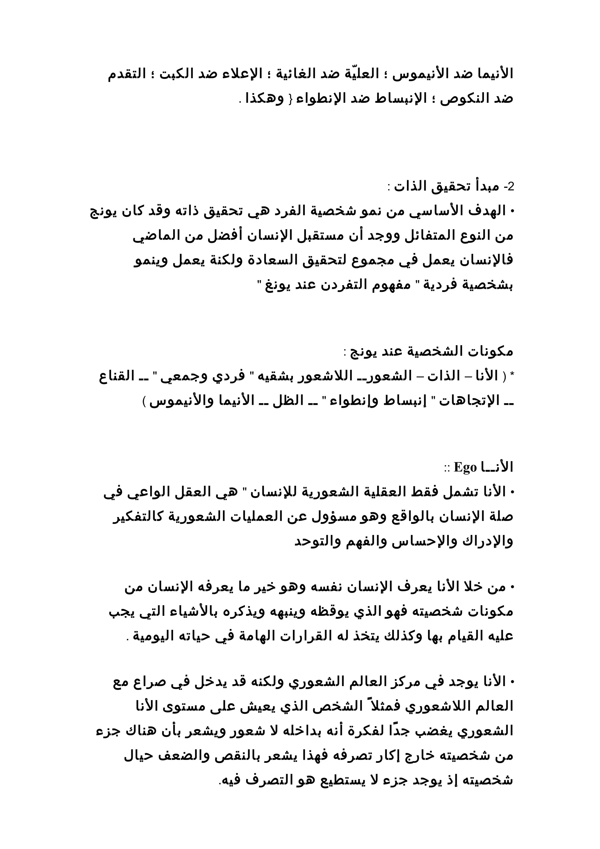 ‫النيما‬‫ضد‬‫النيموس‬‫؛‬‫ية‬ّ‫ة‬ ‫العل‬‫ضد‬‫الغائية‬‫؛‬‫العل ء‬‫ضد‬‫الكبت‬‫؛‬‫التقدم‬
‫ضد‬‫النكوص‬‫؛‬‫النبساط‬‫ضد‬‫النطوا ء‬}‫وهكذا‬.
2-‫مبدأ‬‫تحقيق‬‫الذات‬:
•‫الهدف‬‫الساسي‬‫من‬‫نمو‬‫عشخصية‬‫الفرد‬‫هي‬‫تحقيق‬‫ذاته‬‫وقد‬‫كان‬‫يونج‬
‫من‬‫النوع‬‫المتفائل‬‫ووجد‬‫أن‬‫مستقبل‬‫النسان‬‫أفضل‬‫من‬‫الماضي‬
‫فالنسان‬‫يعمل‬‫في‬‫مجموع‬‫لتحقيق‬‫السعادة‬‫ولكنة‬‫يعمل‬‫وينمو‬
‫بشخصية‬‫فردية‬"‫مفهوم‬‫التفردن‬‫عند‬‫يونغ‬"
‫مكونات‬‫الشخصية‬‫عند‬‫يونج‬:
) *‫النا‬–‫الذات‬–‫الشعورــ‬‫اللعشعور‬‫بشقيه‬"‫فردي‬‫وجمعي‬"‫ــ‬‫القناع‬
‫ــ‬‫التجاهات‬"‫إنبساط‬‫وإنطوا ء‬"‫ــ‬‫الظل‬‫ــ‬‫النيما‬‫والنيموس‬(
‫النــا‬Ego::
•‫النا‬‫تشمل‬‫فقط‬‫العقلية‬‫الشعورية‬‫للنسان‬"‫هي‬‫العقل‬‫الواعي‬‫في‬
‫صلة‬‫النسان‬‫بالواقع‬‫وهو‬‫مسؤول‬‫عن‬‫العمليات‬‫الشعورية‬‫كالتفكير‬
‫والدراك‬‫والحساس‬‫والفهم‬‫والتوحد‬
•‫من‬‫خل‬‫النا‬‫يعرف‬‫النسان‬‫نفسه‬‫وهو‬‫خير‬‫ما‬‫يعرفه‬‫النسان‬‫من‬
‫مكونات‬‫عشخصيته‬‫فهو‬‫الذي‬‫يوقظه‬‫وينبهه‬‫ويذكره‬‫بالعشيا ء‬‫التي‬‫يجب‬
‫عليه‬‫القيام‬‫بها‬‫وكذلك‬‫يتخذ‬‫له‬‫القرارات‬‫الهامة‬‫في‬‫حياته‬‫اليومية‬.
•‫النا‬‫يوجد‬‫في‬‫مركز‬‫العالم‬‫الشعوري‬‫ولكنه‬‫قد‬‫يدخل‬‫في‬‫صراع‬‫مع‬
‫العالم‬‫اللعشعوري‬‫فمثل‬ً‫الشخص‬‫الذي‬‫يعيش‬‫على‬‫مستوى‬‫النا‬
‫الشعوري‬‫يغضب‬‫دا‬ً ‫ج‬‫لفكرة‬‫أنه‬‫بداخله‬‫ل‬‫عشعور‬‫ويشعر‬‫بأن‬‫هناك‬‫جز ء‬
‫من‬‫عشخصيته‬‫خارج‬‫إكار‬‫تصرفه‬‫فهذا‬‫يشعر‬‫بالنقص‬‫والضعف‬‫حيال‬
‫عشخصيته‬‫إذ‬‫يوجد‬‫جز ء‬‫ل‬‫يستطيع‬‫هو‬‫التصرف‬‫فيه‬.
 