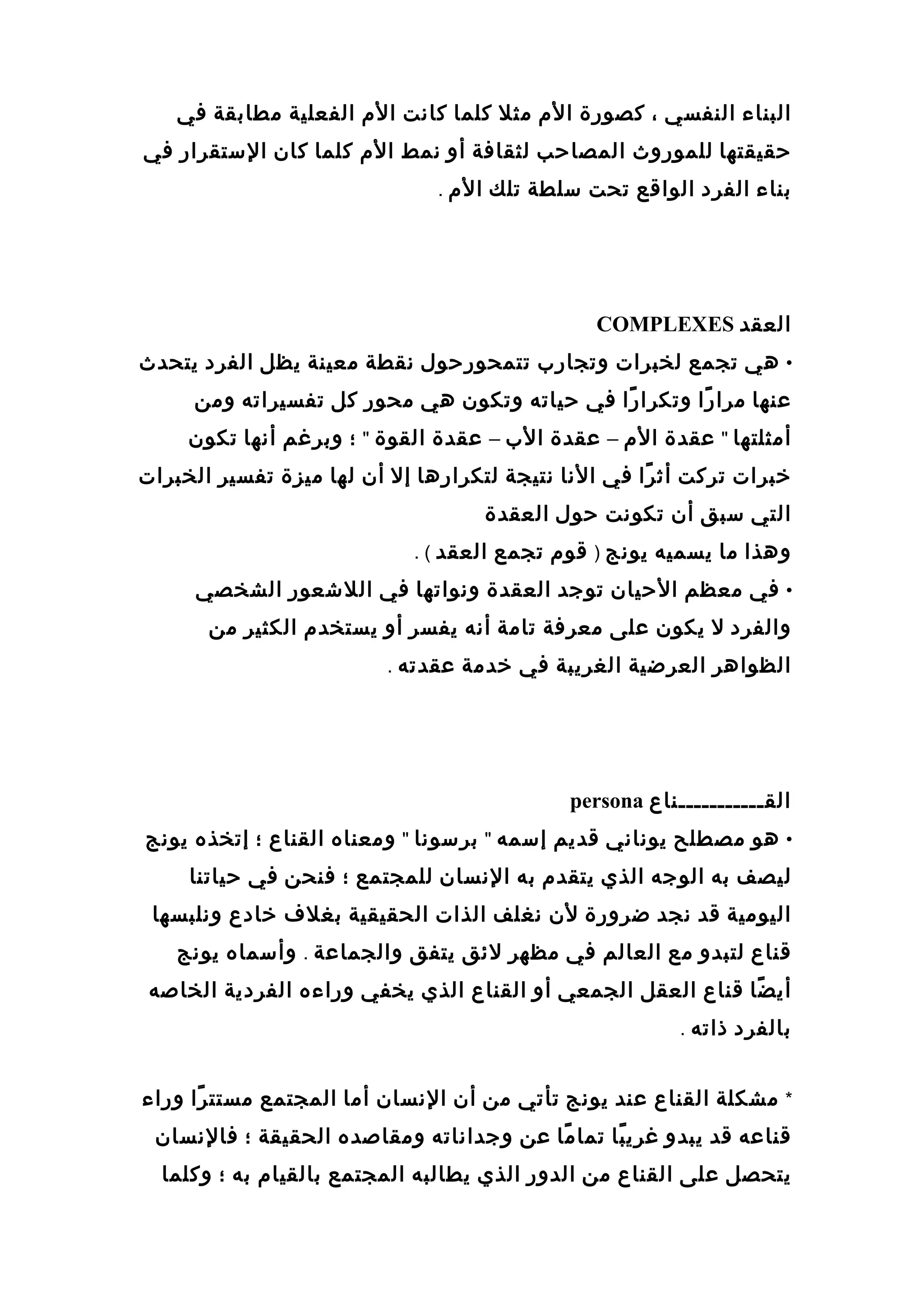 ‫البناء‬‫النفسي‬،‫كصورة‬‫ال م‬‫مثل‬‫كلما‬‫كاانت‬‫ال م‬‫الفعلية‬‫مطابقة‬‫في‬
‫حقيقتها‬‫للموروث‬‫المصاحب‬‫لثقافة‬‫أو‬‫انمط‬‫ال م‬‫كلما‬‫كان‬‫الستقرار‬‫في‬
‫بناء‬‫الفرد‬‫الواقع‬‫تحت‬‫سلطة‬‫تلك‬‫ال م‬.
‫العقد‬COMPLEXES
•‫هي‬‫تجمع‬‫لخبرات‬‫وتجار ب‬‫تتمحورحول‬‫انقطة‬‫معينة‬‫يظل‬‫الفرد‬‫يتحدث‬
‫عنها‬‫را‬ً ‫مرا‬‫را‬ً ‫وتكرا‬‫في‬‫حياته‬‫وتكون‬‫هي‬‫محور‬‫كل‬‫تفسيراته‬‫ومن‬
‫أمثلتها‬"‫عقدة‬‫ال م‬–‫عقدة‬‫ال ب‬–‫عقدة‬‫القوة‬"‫؛‬‫وبرغم‬‫أانها‬‫تكون‬
‫رخبرات‬‫تركت‬‫را‬ً ‫أث‬‫في‬‫الانا‬‫انتيجة‬‫لتكرارها‬‫إل‬‫أن‬‫لها‬‫ميزة‬‫تفسير‬‫الخبرات‬
‫التي‬‫سبق‬‫أن‬‫تكوانت‬‫حول‬‫العقدة‬
‫وهذا‬‫ما‬‫يسميه‬‫يوانج‬)‫قو م‬‫تجمع‬‫العقد‬. (
•‫في‬‫معظم‬‫الحيان‬‫توجد‬‫العقدة‬‫وانواتها‬‫في‬‫اللعشعور‬‫الشخصي‬
‫والفرد‬‫ل‬‫يكون‬‫على‬‫معرفة‬‫تامة‬‫أانه‬‫يفسر‬‫أو‬‫يستخد م‬‫الكثير‬‫من‬
‫الظواهر‬‫العرضية‬‫الغريبة‬‫في‬‫رخدمة‬‫عقدته‬.
‫القـــــــــــناع‬persona
•‫هو‬‫مصطلح‬‫يوانااني‬‫قديم‬‫إسمه‬"‫برسوانا‬"‫ومعناه‬‫القناع‬‫؛‬‫إتخذه‬‫يوانج‬
‫ليصف‬‫به‬‫الوجه‬‫الذي‬‫يتقد م‬‫به‬‫الانسان‬‫للمجتمع‬‫؛‬‫فنحن‬‫في‬‫حياتنا‬
‫اليومية‬‫قد‬‫انجد‬‫ضرورة‬‫لن‬‫انغلف‬‫الذات‬‫الحقيقية‬‫بغل ف‬‫رخادع‬‫وانلبسها‬
‫قناع‬‫لتبدو‬‫مع‬‫العالم‬‫في‬‫مظهر‬‫لئق‬‫يتفق‬‫والجماعة‬.‫وأسماه‬‫يوانج‬
‫ضا‬ً ‫أي‬‫قناع‬‫العقل‬‫الجمعي‬‫أو‬‫القناع‬‫الذي‬‫يخفي‬‫وراءه‬‫الفردية‬‫الخاصه‬
‫بالفرد‬‫ذاته‬.
*‫مشكلة‬‫القناع‬‫عند‬‫يوانج‬‫تأتي‬‫من‬‫أن‬‫الانسان‬‫أما‬‫المجتمع‬‫را‬ً ‫مستت‬‫وراء‬
‫قناعه‬‫قد‬‫يبدو‬‫با‬ً ‫غري‬‫ما‬ً ‫تما‬‫عن‬‫وجدااناته‬‫ومقاصده‬‫الحقيقة‬‫؛‬‫فالانسان‬
‫يتحصل‬‫على‬‫القناع‬‫من‬‫الدور‬‫الذي‬‫يطالبه‬‫المجتمع‬‫بالقيا م‬‫به‬‫؛‬‫وكلما‬
 