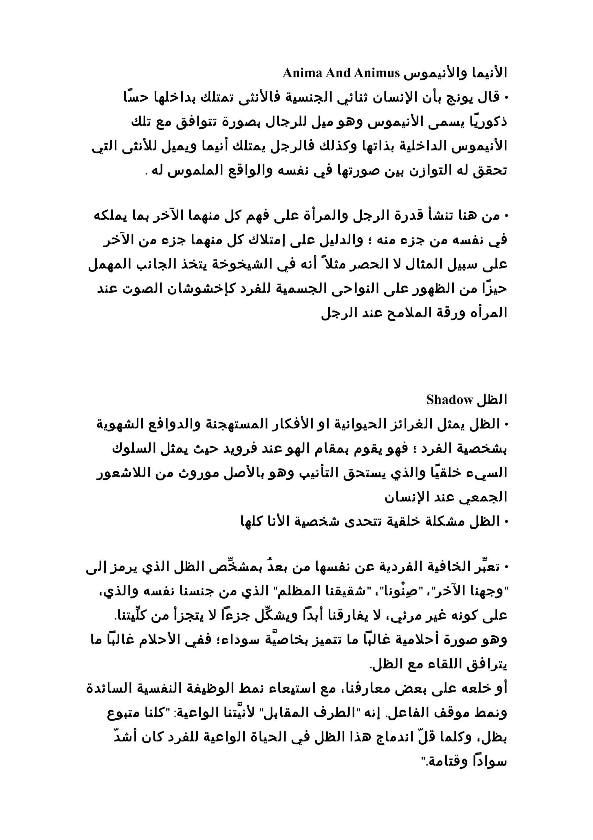 ‫الانيما‬‫والانيموس‬Anima And Animus
•‫قال‬‫يوانج‬‫بأن‬‫الانسان‬‫ثنائي‬‫الجنسية‬‫فالانثى‬‫تمتلك‬‫بدارخلها‬‫سا‬ً ‫ح‬
‫يا‬ً ‫ذكور‬‫يسمى‬‫الانيموس‬‫وهو‬‫ميل‬‫للرجال‬‫بصورة‬‫تتوافق‬‫مع‬‫تلك‬
‫الانيموس‬‫الدارخلية‬‫بذاتها‬‫وكذلك‬‫فالرجل‬‫يمتلك‬‫أانيما‬‫ويميل‬‫للانثى‬‫التي‬
‫تحقق‬‫له‬‫التوازن‬‫بين‬‫صورتها‬‫في‬‫انفسه‬‫والواقع‬‫الملموس‬‫له‬.
•‫من‬‫هنا‬‫تنشأ‬‫قدرة‬‫الرجل‬‫والمرأة‬‫على‬‫فهم‬‫كل‬‫منهما‬‫الرخر‬‫بما‬‫يملكه‬
‫في‬‫انفسه‬‫من‬‫جزء‬‫منه‬‫؛‬‫والدليل‬‫على‬‫إمتلك‬‫كل‬‫منهما‬‫جزء‬‫من‬‫الرخر‬
‫على‬‫سبيل‬‫المثال‬‫ل‬‫الحصر‬‫مثل‬ً‫أانه‬‫في‬‫الشيخورخة‬‫يتخذ‬‫الجاانب‬‫المهمل‬
‫زا‬ً ‫حي‬‫من‬‫الظهور‬‫على‬‫النواحى‬‫الجسمية‬‫للفرد‬‫كإرخشوعشان‬‫الصوت‬‫عند‬
‫المرأه‬‫ورقة‬‫الملمح‬‫عند‬‫الرجل‬
‫الظل‬Shadow
•‫الظل‬‫يمثل‬‫الغرائز‬‫الحيواانية‬‫او‬‫الفكار‬‫المستهجنة‬‫والدوافع‬‫الشهوية‬
‫بشخصية‬‫الفرد‬‫؛‬‫فهو‬‫يقو م‬‫بمقا م‬‫الهو‬‫عند‬‫فرويد‬‫حيث‬‫يمثل‬‫السلوك‬
‫السيء‬‫يا‬ً ‫رخلق‬‫والذي‬‫يستحق‬‫التأانيب‬‫وهو‬‫بالصل‬‫موروث‬‫من‬‫اللعشعور‬
‫الجمعي‬‫عند‬‫الانسان‬
•‫الظل‬‫مشكلة‬‫رخلقية‬‫تتحدى‬‫عشخصية‬‫الانا‬‫كلها‬
•‫بر‬ّ‫ ف‬ ‫تع‬‫الخافية‬‫الفردية‬‫عن‬‫انفسها‬‫من‬‫د‬ُ ‫بع‬‫خص‬ّ‫ ف‬ ‫بمش‬‫الظل‬‫الذي‬‫يرمز‬‫إلى‬
"‫وجهنا‬‫الرخر‬"،"‫نوانا‬ْ‫اد‬ ‫ص‬ِ"،"‫عشقيقنا‬‫المظلم‬"‫الذي‬‫من‬‫جنسنا‬‫انفسه‬،‫والذي‬
‫على‬‫كوانه‬‫غير‬،‫مرئي‬‫ل‬‫يفارقنا‬‫أبدا‬‫كل‬ّ‫ ف‬ ‫ويش‬‫جزءا‬‫ل‬‫يتجزأ‬‫من‬‫ليتنا‬ّ‫ ف‬ ‫ك‬.
‫وهو‬‫صورة‬‫أحلمية‬‫غالبا‬‫ما‬‫تتميز‬‫ية‬ّ‫ ة‬ ‫بخاص‬‫سوداء؛‬‫ففي‬‫الحل م‬‫غالبا‬‫ما‬
‫يترافق‬‫اللقاء‬‫مع‬‫الظل‬.
‫أو‬‫رخلعه‬‫على‬‫بعض‬،‫معارفنا‬‫مع‬‫استيعاء‬‫انمط‬‫الوظيفة‬‫النفسية‬‫السائدة‬
‫وانمط‬‫موقف‬‫الفاعل‬.‫إانه‬"‫الطر ف‬‫المقابل‬"‫يتنا‬ّ‫ ة‬ ‫لان‬‫الواعية‬" :‫كلنا‬‫متبوع‬
،‫بظل‬‫وكلما‬‫ل‬ّ  ‫ق‬‫ااندماج‬‫هذا‬‫الظل‬‫في‬‫الحياة‬‫الواعية‬‫للفرد‬‫كان‬‫د‬ّ  ‫أعش‬
‫سوادا‬‫وقتامة‬".
 