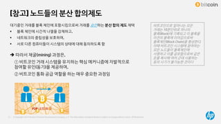 © Copyright 2014 Hewlett-Packard Development Company, L.P. The information contained herein is subject to change without notice. HP Restricted17
[참고] 노드들의 분산 합의제도
대기중인 거래를 블록 체인에 포함시킴으로써 거래를 승인하는 분산 합의 제도 채택
 블록 체인에 시간적 나열을 강제하고,
 네트워크의 중립성을 보호하며,
 서로 다른 컴퓨터들이 시스템의 상태에 대해 동의하도록 함
 따라서 채굴(mining) 과정은,
① 비트코인 거래 시스템을 유지하는 핵심 메커니즘에 자발적으로
참여할 유인(동기)을 제공하며,
② 비트코인 통화 공급 역할을 하는 매우 중요한 과정임
P2P 네트워크
비트코인으로 일어나는 모든
거래는 10분단위로 하나의
블록(Block)에 기록되고 이 블록을
이전의 블록에 이어감으로써
블록체인(Block Chain)을 형성한다.
이때 비트코인 시스템에 참여하는
모든 노드들이 블록체인에
서명하고 이를 공유함으로써 같은
돈을 복사해 여러 군데 사용하는
등의 사기가 불가능한 것이다
 