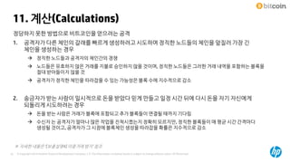 © Copyright 2014 Hewlett-Packard Development Company, L.P. The information contained herein is subject to change without notice. HP Restricted25
11. 계산(Calculations)
※ 자세한 내용은 ‘[보충설명4] 이중거래 방지’ 참조
정당하지 못한 방법으로 비트코인을 얻으려는 공격
1. 공격자가 다른 체인의 갈래를 빠르게 생성하려고 시도하여 정직한 노드들의 체인을 앞질러 가장 긴
체인을 생성하는 경우
 정직한 노드들과 공격자의 체인간의 경쟁
 노드들은 유효하지 않은 거래를 지불로 승인하지 않을 것이며, 정직한 노드들은 그러한 거래 내역을 포함하는 블록을
절대 받아들이지 않을 것
 공격자가 정직한 체인을 따라잡을 수 있는 가능성은 블록 수에 지수적으로 감소
2. 송금자가 받는 사람이 일시적으로 돈을 받았다 믿게 만들고 일정 시간 뒤에 다시 돈을 자기 자신에게
되돌리게 시도하려는 경우
 돈을 받는 사람은 거래가 블록에 포함되고 추가 블록들이 연결될 때까지 기다림
 수신자 는 공격자가 얼마나 많은 작업을 진척시켰는지 정확히 모르지만, 정직한 블록들이 매 평균 시간 간격마다
생성될 것이고, 공격자가 그 시점에 블록체인 생성을 따라잡을 확률은 지수적으로 감소
 