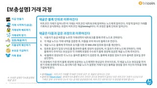 © Copyright 2014 Hewlett-Packard Development Company, L.P. The information contained herein is subject to change without notice. HP Restricted31
[보충설명] 거래 과정
거래 시작하기(송금)
거래내역 배포하기
거래내역 받기
지갑 만들기
검증(채굴)하기
채굴은 블록 단위로 이루어진다
비트코인 거래가 일어나면 이 거래는 비트코인 네트워크에 참여하는 노드에게 알려진다. 이렇게 알려진 거래를
기록하고 공식화하는 과정이 비트코인 채굴(mining)이다. 이 과정은 블록 단위로 일어난다.
채굴은 다음과 같은 과정으로 이루어진다
1. 사용자가 송금 버튼을 누르면 거래내역이 네트워크를 통해 주변 노드로 전파된다.
2. 각 채굴 노드는 거래 내역을 검증한 후, 이들을 모아 하나의 블록으로 만든다.
3. 채굴 노드는 블록에 무작위로 숫자를 더한 후 SHA-256 암호화 함수를 계산한다.
4. 암호화 결과가 일정 난이도를 통과하면 블록 생성이 성공되며, 이 결과가 주변 노드에 전파된다. 이때
블록마다 주어지는 보상금과 각 거래에 포함된 수수료가 블록 생성에 성공한 채굴 노드에 주어진다.
5. 새 블록이 생성되면 각 노드는 올바른 블록인지 검증한 후, 블록에 포함된 정보가 모두 올바른 정보일 경우
승인한다.
이 과정에서 가장 먼저 블록 생성에 성공하는 노드에게만 현상금이 주어지므로, 각 채굴 노드는 현상금을 먼저
받기 위해 경쟁하게 되고, 동시에 다른 채굴 노드가 잘못된 거래가 담긴 블록을 생성할 경우 자신의 이득을 위해
거절하게 된다.
지불내역 확인하기
보상금 지급하기
거래 종료
 블록(block) : 비트코인 거래를 약 10분 단위로 모은 것. 채굴이 일어나는 단위
 블록체인(block chain) : 현재까지의 블록이 모두 이어진 것으로 현재까지 일어난 모든 비트코인 거래가 시간순으로
기록된 장부. 모두에게 나누어 지는 공개된 공공원장으로, 비트코인 네트워크는 이 원장을 토대로 합니다.
※ 자세한 설명은 ‘[보충설명3]
채굴’ 참조
 