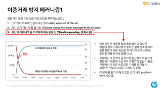 © Copyright 2014 Hewlett-Packard Development Company, L.P. The information contained herein is subject to change without notice. HP Restricted47
이중거래 방지 메커니즘1
정당하지 못한 수단으로 비트코인을 획득하는방법 ;
1. 근거없이 허위로 만들어내는것(creating value out of thin air)
2. 자기 것이 아닌 것을 훔치는 것(taking money that never belonged to the attacker)
3. 자신의 거래내역을 조작하여 재사용하는 것(double-spending, 중복사용)
 비트코인은 채굴을 통해 통화량이 공급되기
때문에 현재 거래내역이 쌓이는 블록번호에 따라
총통화량이 자동 계산됨. 따라서 임의로 새로운
통화를 만들면 바로 들통이 남
 거래에서 수신자의 공개키와 송신자의 비밀키가
결합되기 때문에 수신자의 비밀키가 없는 사람은
거래에서 전송된 비트코인 자체를 열어볼 수
없음(즉 전달되지않음, 거래되지 못함)
 이 문제를 풀기 위해 도입한 것이 바로 proof-of-
work 시스템.0
10
20
30
현재
50
0
7백만
14백만
21백만
2009 2024 2040 2056 2072 2088 2104 2120 2136
누적 통화량 (좌측 축 기준)
채굴당 지급되는 보상금 (우측 축 기준)
40
 