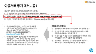 © Copyright 2014 Hewlett-Packard Development Company, L.P. The information contained herein is subject to change without notice. HP Restricted51
이중거래 방지 메커니즘2
정당하지 못한 수단으로 비트코인을 획득하는방법 ;
1. 근거없이 허위로 만들어내는것(creating value out of thin air)
2. 자기 것이 아닌 것을 훔치는 것(taking money that never belonged to the attacker)
3. 자신의 거래내역을 조작하여 재사용하는 것(double-spending, 중복사용)
해킹을 하기 위해서는,
① 정상블록의 해시를 역으로 계산하여 거래 정보를 얻고
② 이 거래 정보를 다시 해킹하여 자신이 거래한 내역을
다른 곳에 사용하는 내역을 만들고
③ 이 해시값을 가지고 다시 다음 블록을 만든 후 다른 거래
기록들을 더하여 계속 블록 체인을 만들어
④ 결국에는 그 블록 체인 길이를 “정상 블록 체인”보다
빠르게 증가시켜야 하는데 이는 거의 불가능함
• 한 기사에 따르면 2011년 중반 새로운 블록를
만들기 위해 채굴자들이 해야 하는 해시값 계산
횟수는 7,500조 이상이었다고 함
(정확히는 7,539,609,386,691,347번,
http://goo.gl/1nqJAX 참조)
• 약 10분에 한 번씩 채굴 경쟁을 지속해야 하는데
특정 집단이 나머지 전체가 작업하는 컴퓨팅
파워를 지속적으로 압도하지 않을 경우 결국 블록
체인 만들기 경쟁에서 지게 되어 있으므로 해킹은
경제적으로 매우 “비경제적인” 행위가 됨
 