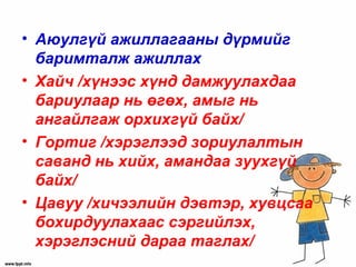 • Аюулгүй ажиллагааны дүрмийг
баримталж ажиллах
• Хайч /хүнээс хүнд дамжуулахдаа
бариулаар нь өгөх, амыг нь
ангайлгаж орхихгүй байх/
• Гортиг /хэрэглээд зориулалтын
саванд нь хийх, амандаа зуухгүй
байх/
• Цавуу /хичээлийн дэвтэр, хувцсаа
бохирдуулахаас сэргийлэх,
хэрэглэсний дараа таглах/
 
