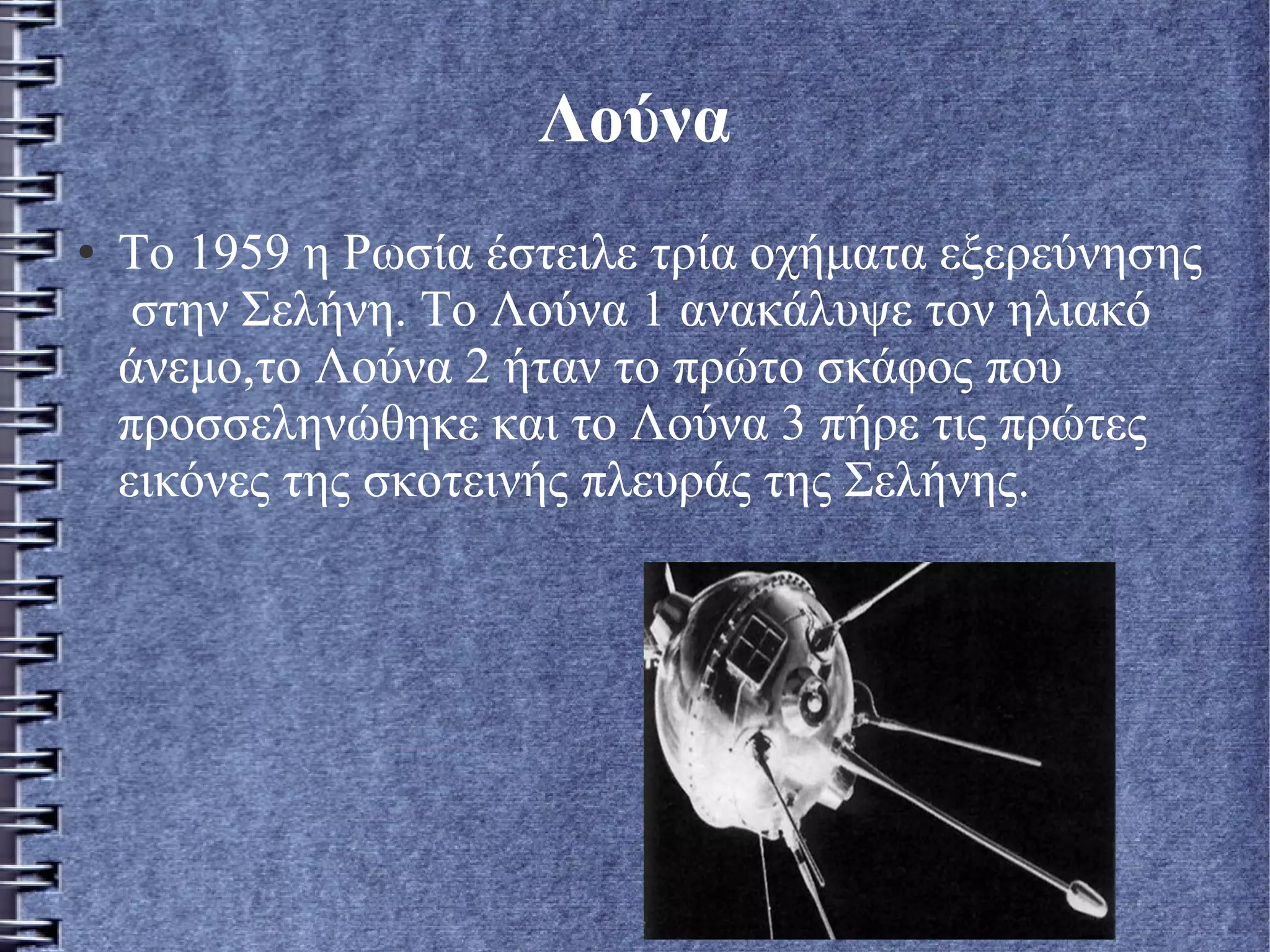 Λούνα
● Το 1959 η Ρωσία έστειλε τρία οχήματα εξερεύνησης
στην Σελήνη. Το Λούνα 1 ανακάλυψε τον ηλιακό
άνεμο,το Λούνα 2 ήταν το πρώτο σκάφος που
προσσεληνώθηκε και το Λούνα 3 πήρε τις πρώτες
εικόνες της σκοτεινής πλευράς της Σελήνης.
 