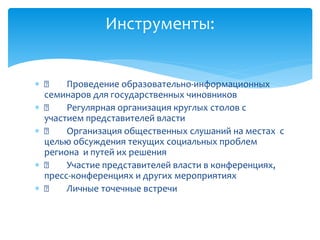  Проведение образовательно-информационных
семинаров для государственных чиновников
 Регулярная организация круглых столов с
участием представителей власти
 Организация общественных слушаний на местах с
целью обсуждения текущих социальных проблем
региона и путей их решения
 Участие представителей власти в конференциях,
пресс-конференциях и других мероприятиях
 Личные точечные встречи
Инструменты:
 