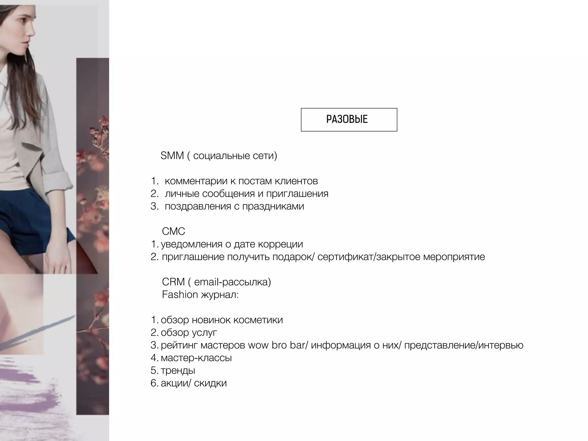 РАЗОВЫЕ
SMM ( социальные сети)
1. комментарии к постам клиентов
2. личные сообщения и приглашения
3. поздравления с праздниками
СМС
1. уведомления о дате корреции
2. приглашение получить подарок/ сертификат/закрытое мероприятие
CRM ( email-рассылка)
Fashion журнал:
1. обзор новинок косметики
2. обзор услуг
3. рейтинг мастеров wow bro bar/ информация о них/ представление/интервью
4. мастер-классы
5. тренды
6. акции/ скидки
 