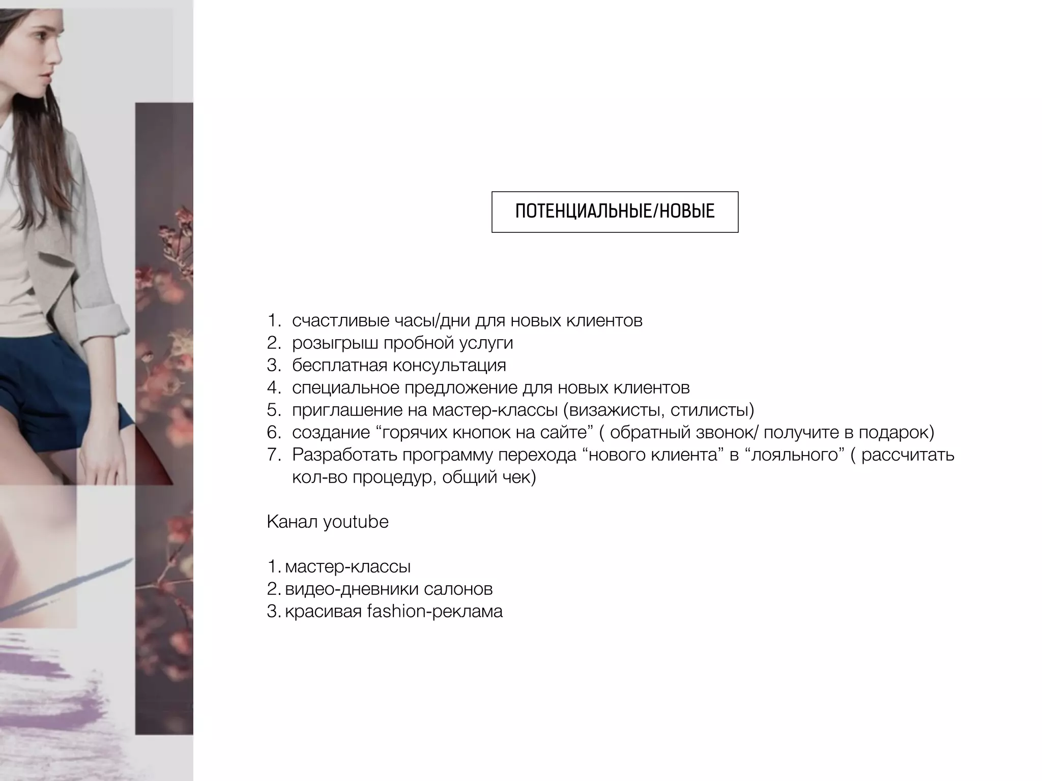 ПОТЕНЦИАЛЬНЫЕ/НОВЫЕ
1. счастливые часы/дни для новых клиентов
2. розыгрыш пробной услуги
3. бесплатная консультация
4. специальное предложение для новых клиентов
5. приглашение на мастер-классы (визажисты, стилисты)
6. создание “горячих кнопок на сайте” ( обратный звонок/ получите в подарок)
7. Разработать программу перехода “нового клиента” в “лояльного” ( рассчитать
кол-во процедур, общий чек)
Канал youtube
1. мастер-классы
2. видео-дневники салонов
3. красивая fashion-реклама
 