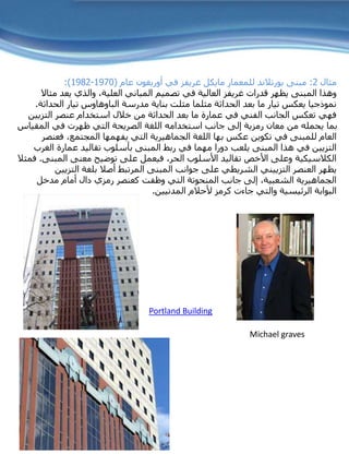 ‫مثال‬2:‫مايكل‬ ‫للمعمار‬ ‫بورتالند‬ ‫مبنى‬‫غريفز‬‫في‬‫أوريغون‬‫عام‬(1970-1982:)
‫قدرات‬ ‫يظهر‬ ‫المبنى‬ ‫وهذا‬‫غريفز‬‫م‬ ‫يعد‬ ‫والذي‬ ،‫العلية‬ ‫المباني‬ ‫تصميم‬ ‫في‬ ‫العالية‬‫ثاال‬
‫مدرسة‬ ‫بناية‬ ‫مثلت‬ ‫مثلما‬ ‫الحداثة‬ ‫بعد‬ ‫ما‬ ‫تيار‬ ‫يعكس‬ ‫نموذجيا‬‫الباوهاوس‬‫الح‬ ‫تيار‬‫داثة‬.
‫التزيي‬ ‫عنصر‬ ‫استخدام‬ ‫خالل‬ ‫من‬ ‫الحداثة‬ ‫بعد‬ ‫ما‬ ‫عمارة‬ ‫في‬ ‫الفني‬ ‫الجانب‬ ‫تعكس‬ ‫فهي‬‫ن‬
‫المقي‬ ‫في‬ ‫ظهرت‬ ‫التي‬ ‫الصريحة‬ ‫اللغة‬ ‫استخدامه‬ ‫جانب‬ ‫إلى‬ ‫رمزية‬ ‫معان‬ ‫من‬ ‫يحمله‬ ‫بما‬‫اس‬
‫عكس‬ ‫تكوين‬ ‫في‬ ‫للمبنى‬ ‫العام‬‫بها‬‫فعن‬ ،‫المجتمع‬ ‫يفهمها‬ ‫التي‬ ‫الجماهيرية‬ ‫اللغة‬‫صر‬
‫ال‬ ‫عمارة‬ ‫تقاليد‬ ‫بأسلوب‬ ‫المبنى‬ ‫ربط‬ ‫في‬ ‫مهما‬ ‫دورا‬ ‫يلعب‬ ‫المبنى‬ ‫هذا‬ ‫في‬ ‫التزيين‬‫غرب‬
‫المب‬ ‫معنى‬ ‫توضيح‬ ‫على‬ ‫فيعمل‬ ،‫الحر‬ ‫األسلوب‬ ‫تقاليد‬ ‫األخص‬ ‫وعلى‬ ‫الكالسيكية‬‫نى‬.‫فمثال‬
‫العنصر‬ ‫يظهر‬‫التزييني‬‫التزي‬ ‫بلغة‬ ‫أصال‬ ‫المرتبط‬ ‫المبنى‬ ‫جوانب‬ ‫على‬ ‫الشريطي‬‫ين‬
‫مدخل‬ ‫أمام‬ ‫دال‬ ‫رمزي‬ ‫كعنصر‬ ‫وظفت‬ ‫التي‬ ‫المنحوتة‬ ‫جانب‬ ‫إلى‬ ،‫الشعبية‬ ‫الجماهيرية‬
‫المدنيين‬ ‫ألحالم‬ ‫كرمز‬ ‫جاءت‬ ‫والتي‬ ‫الرئيسية‬ ‫البوابة‬.
Michael graves
Portland Building
 