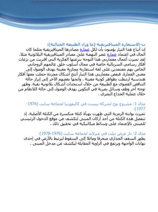 ‫ب‬-‫الميتافيزيقية‬ ‫االستعارة‬(‫الخيالية‬ ‫الطبيعة‬ ‫وراء‬ ‫ما‬:)
‫لكل‬ ‫بأن‬ ‫يؤمنون‬ ‫التيار‬ ‫هذا‬ ‫أتباع‬ ‫إن‬‫عمارة‬‫مثلما‬ ‫الميتافيزيقية‬ ‫مصادرها‬‫كان‬
‫اعتماد‬ ‫في‬ ‫الحال‬‫عمارة‬‫الميتافيزيقية‬ ‫مصادر‬ ‫على‬ ‫النهضة‬ ‫عصر‬‫البالتون‬‫ية‬‫مثال‬.
‫ن‬ ‫من‬ ‫اقتربت‬ ‫التي‬ ‫الفكرية‬ ‫بنزعتها‬ ‫التوجه‬ ‫هذا‬ ‫معماريي‬ ‫أعمال‬ ‫تميزت‬ ‫لقد‬‫زعات‬
‫الروحاني‬ ‫عالمهم‬ ‫خلق‬ ‫أسلوب‬ ‫مجال‬ ‫في‬ ‫خاصة‬ ‫السريالية‬ ‫رسامي‬ ‫أفكار‬
‫لغة‬ ‫على‬ ‫معتمدين‬ ‫بهم‬ ‫الخاص‬‫استعارية‬‫إلى‬ ‫الوصول‬ ‫بهدف‬ ‫معينة‬ ‫مجازية‬
‫العمارة‬ ‫معنى‬.‫أفك‬ ‫معها‬ ‫حملت‬ ‫مجردة‬ ‫أشكال‬ ‫أنتج‬ ‫التيار‬ ‫هذا‬ ‫معماريي‬ ‫فبعض‬‫ار‬
‫معينة‬ ‫كونية‬ ‫بظواهر‬ ‫ارتبطت‬ ‫هندسية‬.‫حالة‬ ‫إبراز‬ ‫إلى‬ ‫اآلخر‬ ‫بعضهم‬ ‫واتجها‬
‫أشكال‬ ‫استحداث‬ ‫خالل‬ ‫من‬ ‫الطبيعة‬ ‫مع‬ ‫القصوى‬ ‫التناقض‬‫بالتونية‬‫نقية‬.‫وظهر‬
‫حالة‬ ‫إلى‬ ‫الوصول‬ ‫بهدف‬ ‫التكوين‬ ‫في‬ ‫بصرية‬ ‫وسائل‬ ‫وظف‬ ‫آخر‬ ‫توجه‬‫الالنظام‬‫من‬
‫البصري‬ ‫الخداع‬ ‫عملية‬ ‫خالل‬.
‫مثال‬1:‫لشركة‬ ‫نوج‬ ‫مشروع‬‫بيست‬‫لجماعة‬ ‫كاليفورنيا‬ ‫في‬‫سايت‬(1976-
1977:)
‫األصل‬ ‫الكتلة‬ ‫من‬ ‫منكسرة‬ ‫كتلة‬ ‫بهيأة‬ ‫ظهرت‬ ‫التي‬ ‫الرمزية‬ ‫بوابته‬ ‫تميزت‬‫إذ‬ ،‫ية‬
‫الرئيس‬ ‫الدخول‬ ‫موقع‬ ‫عن‬ ‫لتكشف‬ ‫المبنى‬ ‫أركان‬ ‫أحد‬ ‫من‬ ‫الكتلة‬ ‫هذه‬ ‫تنفصل‬‫ي‬
‫للمبنى‬‫باإلعتماد‬‫ذلك‬ ‫تحقيق‬ ‫في‬ ‫ميكانيكية‬ ‫وسائط‬ ‫على‬.
‫مثال‬2:‫عرض‬ ‫دار‬‫تيلت‬‫في‬‫ميرالند‬‫لجماعة‬‫سايت‬(1976-1978:)
‫السقف‬ ‫يظهر‬‫الجداري‬‫إحد‬ ‫في‬ ‫باألرض‬ ‫ليرتبط‬ ‫السقوط‬ ‫إلى‬ ‫ومائال‬ ‫منحرفا‬‫ى‬
‫المبنى‬ ‫مدخل‬ ‫عن‬ ‫ليكشف‬ ‫المقابلة‬ ‫الزاوية‬ ‫في‬ ‫ويرتفع‬ ‫الواجهة‬ ‫نهايات‬.
 