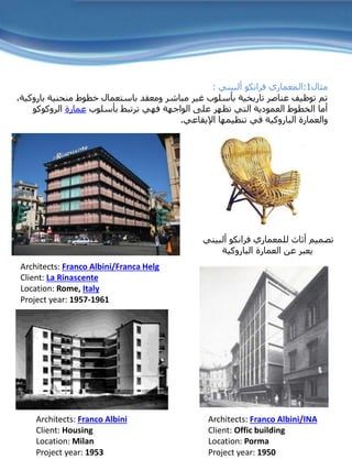 ‫مثال‬1:‫ألبيني‬ ‫فرانكو‬ ‫المعماري‬:
‫منحنية‬ ‫خطوط‬ ‫باستعمال‬ ‫ومعقد‬ ‫مباشر‬ ‫غير‬ ‫بأسلوب‬ ‫تاريخية‬ ‫عناصر‬ ‫توظيف‬ ‫تم‬‫باروكية‬،
‫بأسلوب‬ ‫ترتبط‬ ‫فهي‬ ‫الواجهة‬ ‫على‬ ‫تظهر‬ ‫التي‬ ‫العمودية‬ ‫الخطوط‬ ‫أما‬‫عمارة‬‫الروكوكو‬
‫والعمارة‬‫الباروكية‬‫اإليقاعي‬ ‫تنظيمها‬ ‫في‬.
Architects: Franco Albini/Franca Helg
Client: La Rinascente
Location: Rome, Italy
Project year: 1957-1961
Architects: Franco Albini/INA
Client: Offic building
Location: Porma
Project year: 1950
Architects: Franco Albini
Client: Housing
Location: Milan
Project year: 1953
‫ألبيني‬ ‫فرانكو‬ ‫للمعماري‬ ‫أثاث‬ ‫تصميم‬
‫العمارة‬ ‫عن‬ ‫يعبر‬‫الباروكية‬
 