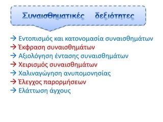  Εντοπισμός και κατονομασία συναισθημάτων
 Έκφραση συναισθημάτων
 Αξιολόγηση έντασης συναισθημάτων
 Χειρισμός συναισθημάτων
 Χαλιναγώγηση ανυπομονησίας
 Έλεγχος παρορμήσεων
 Ελάττωση άγχους
 