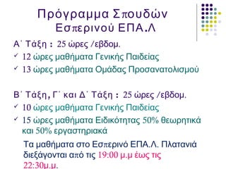 πΠρόγραμμα Σ ουδών
π .Εσ ερινού ΕΠΑ Λ
:Α΄ Τάξη 25 / .ώρες εβδομ
 12 ώρες μαθήματα Γενικής Παιδείας
 13 ώρες μαθήματα Ομάδας Προσανατολισμού
, :Β΄ Τάξη Γ΄ και Δ΄ Τάξη 25 / .ώρες εβδομ
 10 ώρες μαθήματα Γενικής Παιδείας
 15 ώρες μαθήματα Ειδικότητας 50% θεωρητικά
50%και εργαστηριακά
π . .Τα μαθήματα στο Εσ ερινό ΕΠΑ Λ Πλατανιά
πδιεξάγονται α ό τις 19:00 .μ μ έως τις
22:30 .μ μ.
 