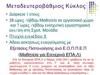 Μεταδευτεροβάθμιος Κύκλος
 1Διάρκεια έτους
 28 /ώρες εβδομ Μαθητεία σε εργασιακό χώρο
και 7 /ώρες εβδομ ενισχυτική εργαστηριακή
π/ .εκ ση στη Σχολ Μονάδα
 π π 5Πτυχίο ε ι έδου
 πΆδεια ασκήσεως ε αγγέλματος με
π π . . . . .Εξετάσεις Πιστο οίησης α ό Ε Ο Π Π Ε Π
(Μαθητεία π . )για Εσ ερινά ΕΠΑ Λ
( π . 4186/2013 π πΓια τα Εσ ερινά ΕΠΑ Λ ο Νόμος ροβλέ ει ότι αν οι
π ´ ´μαθητές αρουσιάσουν στη Γ και Δ τάξη συναφή
π π 2ροϋ ηρεσία ετών π π πμ ορούν να α αλλαχθούν α ό τη τάξη
π πΜαθητείας και με εξετάσεις Πιστο οίησης να α οκτήσουν τόσο το
π π π 5, πτυχίο ε ι έδου όσο και την άδεια εξασκήσεως ε αγγέλματος.)
 