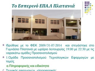 Το Εσπερινό ΕΠΑ.Λ Πλατανιά
 2009/31-07-2014Ιδρύθηκε με το ΦΕΚ και στεγάστηκε στο
19:00 22:30Γυμνάσιο Πλατανιά με ωράριο λειτουργίας με με τις
παρακάτω ομάδες Προσανατολισμού
 1.Ομάδα Προσανατολισμού Τεχνολογικών Εφαρμογών με
τομείς
.α Πληροφορικής και ειδικότητα

 