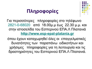 Πληροφορίες
Για περισσότερες πληροφορίες στο τηλέφωνο
2821-0-68020 από 18.00μ.μ έως 22.30 μ.μ. και
στην ιστοσελίδα του Εσπερινού ΕΠΑ.Λ Πλατανιά
http://www.esp-epal-platania.gr
όπου έχουν καταχωρηθεί όλες οι επαγγελματικές
δυνατότητες των παραπάνω ειδικοτήτων και
χρήσιμες πληροφορίες για τη λειτουργία και τις
δραστηριότητες του Εσπερινού ΕΠΑ.Λ Πλατανιά.
 