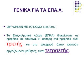 ΓΕΝΙΚΑ ΓΙΑ ΤΑ ΕΠΑ.Λ.
 4186/2013ΙΔΡΥΘΗΚΑΝ ΜΕ ΤΟ ΝΟΜΟ
 π ( )Τα Ε αγγελματικά Λύκεια ΕΠΑΛ διακρίνονται σε
π .ημερήσια και εσ ερινά Η φοίτηση στα ημερήσια είναι
τριετής και στα π πεσ ερινά ό ου φοιτούν
,εργαζόμενοι μαθητές είναι τετραετής.
 