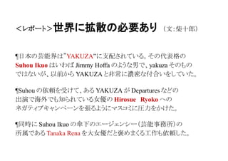 ＜レポート＞世界に拡散の必要あり （文：柴十郎）
●芸能界とコリアンと YAKUZA の関係
¶日本の芸能界は YAKUZA に支配されている。その代表格である
芸能界のドンこと Burning　production 社の社長 Suhou Ikuo は
いわば Jimmy Hoffa のような男で、Yakuza そのものではないが
昔から Yakuza と非常に濃密な付合いをしていたことで有名である。
¶２００１年の５月に、関西のとある YAKUZA が Suhou からの
接待を受け、Departures などの出演で海外でも知られている
人気女優の Hirosue　Ryoko へのネガティブキャンペーンを
世間に張ってくれとの彼からの依頼をうけた。
 