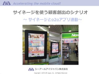 Copyright © 2015 CRI Japan, Inc. All Rights Reserved.
Accelerating the mobile cloud!Accelerating the mobile cloud!
～ サイネージとo2oアプリ連動～
シーアールアイジャパン株式会社
サイネージを使う顧客創出のシナリオ
 