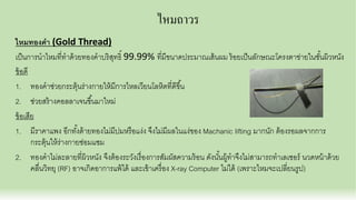 ไหมถาวร
ไหมทองคํา (Gold Thread)
เป็นการนําไหมทีทําด้วยทองคําบริสุทธิ 99.99% ทีมีขนาดประมาณเส้นผม ร้อยเป็นลักษณะโครงตาข่ายในชันผิวหนัง
ข้อดี
1. ทองคําช่วยกระตุ้นร่างกายให้มีการไหลเวียนโลหิตทีดีขึน
2. ช่วยสร้างคอลลาเจนขึนมาใหม่
ข้อเสีย
1. มีราคาแพง อีกทังด้ายทองไม่มีปมหรือแง่ง จึงไม่มีผลในแง่ของ Machanic lifting มากนัก ต้องรอผลจากการ
กระตุ้นให้ร่างกายซ่อมแซม
2. ทองคําไม่ละลายทีผิวหนัง จึงต้องระวังเรืองการสัมผัสความร้อน ดังนันผู้ทําจึงไม่สามารถทําเลเซอร์ นวดหน้าด้วย
คลืนวิทยุ (RF) อาจเกิดอาการแพ้ได้ และเข้าเครือง X-ray Computer ไม่ได้ (เพราะไหมจะเปลียนรูป)
 