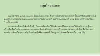 กลุ่มไหมละลาย
เป็นไหม PDO (polydioxanone) ซึงเป็นไหมละลายทีใช้ในการเย็บผนังเส้นเลือดหัวใจ ซึงมีโอกาสแพ้น้อยมาก ไม่มี
ผลปฏิกิริยาต่อผิวหนัง ไหมละลายทีนํามาร้อยกระชับจะค่อยๆ ละลายไปภายใน 6-8 เดือน ไม่เหลือตกค้างให้เกิดผล
ข้างเคียงภายหลัง
นอกจากจะเห็นผลทันทีหลังทําแล้ว ยังพบผลดีต่อเนืองได้อีก คือ ขณะทีไหมละลายอยู่ใต้ผิวหนัง จะกระตุ้นการ
สร้างเส้นเลือดใหม่ (Local microcirculation) มีผลให้เกิดกระบวนการสร้างคอลลาเจนรอบๆ เส้นไหม จึงเกิดการยก
กระชับมากขึน เมือเวลาผ่านไป ผิวหน้าจะยิงดีขึน กระชับขึนเรือยๆ และได้ผลต่อเนืองนานถึง 12-18 เดือน
 
