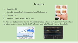 ไหมละลาย
1. Happy Lift (C)
ไหมจะมีลักษณะเหมือนกับ Aptos แต่ต่างกันตรงทีเป็นไหมละลาย
2. TR – Line (A)
3. Ultra Fine Thread Lift หรือ Ultra V – Lift
ไหม ข้อ 2 และ 3 เป็นนวัตกรรมจากเกาหลี ไหมเส้นหนึงๆ จะมีขนาดเล็กมาก และไม่ยาวมากนัก โดยแต่ละเส้นจะมี
ขนาดตังแต่ 3-9 cm เท่านันเอง ดังนันถ้าทําทังใบหน้าและลําคอ อาจต้องใช้มากถึง 100-150 เส้นเลยทีเดียว
 